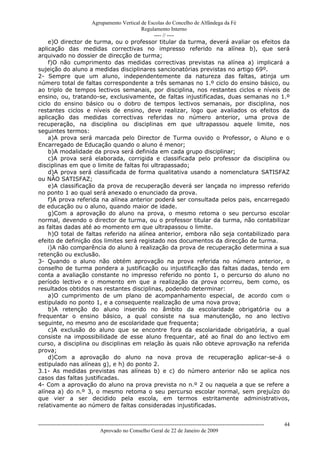 Agrupamento Vertical de Escolas do Concelho de Alfândega da Fé
                                         Regulamento Interno
                                              ---- // ----
    e)O director de turma, ou o professor titular da turma, deverá avaliar os efeitos da
aplicação das medidas correctivas no impresso referido na alínea b), que será
arquivado no dossier de direcção de turma;
    f)O não cumprimento das medidas correctivas previstas na alínea a) implicará a
sujeição do aluno a medidas disciplinares sancionatórias previstas no artigo 69º.
2- Sempre que um aluno, independentemente da natureza das faltas, atinja um
número total de faltas correspondente a três semanas no 1.º ciclo do ensino básico, ou
ao triplo de tempos lectivos semanais, por disciplina, nos restantes ciclos e níveis de
ensino, ou, tratando-se, exclusivamente, de faltas injustificadas, duas semanas no 1.º
ciclo do ensino básico ou o dobro de tempos lectivos semanais, por disciplina, nos
restantes ciclos e níveis de ensino, deve realizar, logo que avaliados os efeitos da
aplicação das medidas correctivas referidas no número anterior, uma prova de
recuperação, na disciplina ou disciplinas em que ultrapassou aquele limite, nos
seguintes termos:
    a)A prova será marcada pelo Director de Turma ouvido o Professor, o Aluno e o
Encarregado de Educação quando o aluno é menor;
    b)A modalidade da prova será definida em cada grupo disciplinar;
    c)A prova será elaborada, corrigida e classificada pelo professor da disciplina ou
disciplinas em que o limite de faltas foi ultrapassado;
    d)A prova será classificada de forma qualitativa usando a nomenclatura SATISFAZ
ou NÂO SATISFAZ;
    e)A classificação da prova de recuperação deverá ser lançada no impresso referido
no ponto 1 ao qual será anexado o enunciado da prova.
    f)A prova referida na alínea anterior poderá ser consultada pelos pais, encarregado
de educação ou o aluno, quando maior de idade.
    g)Com a aprovação do aluno na prova, o mesmo retoma o seu percurso escolar
normal, devendo o director de turma, ou o professor titular da turma, não contabilizar
as faltas dadas até ao momento em que ultrapassou o limite.
    h)O total de faltas referido na alínea anterior, embora não seja contabilizado para
efeito de definição dos limites será registado nos documentos da direcção de turma.
    i)A não comparência do aluno à realização da prova de recuperação determina a sua
retenção ou exclusão.
3- Quando o aluno não obtém aprovação na prova referida no número anterior, o
conselho de turma pondera a justificação ou injustificação das faltas dadas, tendo em
conta a avaliação constante no impresso referido no ponto 1, o percurso do aluno no
período lectivo e o momento em que a realização da prova ocorreu, bem como, os
resultados obtidos nas restantes disciplinas, podendo determinar:
    a)O cumprimento de um plano de acompanhamento especial, de acordo com o
estipulado no ponto 1, e a consequente realização de uma nova prova;
    b)A retenção do aluno inserido no âmbito da escolaridade obrigatória ou a
frequentar o ensino básico, a qual consiste na sua manutenção, no ano lectivo
seguinte, no mesmo ano de escolaridade que frequenta;
    c)A exclusão do aluno que se encontre fora da escolaridade obrigatória, a qual
consiste na impossibilidade de esse aluno frequentar, até ao final do ano lectivo em
curso, a disciplina ou disciplinas em relação às quais não obteve aprovação na referida
prova;
    d)Com a aprovação do aluno na nova prova de recuperação aplicar-se-á o
estipulado nas alíneas g), e h) do ponto 2.
3.1- As medidas previstas nas alíneas b) e c) do número anterior não se aplica nos
casos das faltas justificadas.
4- Com a aprovação do aluno na prova prevista no n.º 2 ou naquela a que se refere a
alínea a) do n.º 3, o mesmo retoma o seu percurso escolar normal, sem prejuízo do
que vier a ser decidido pela escola, em termos estritamente administrativos,
relativamente ao número de faltas consideradas injustificadas.


------------------------------------------------------------------------------------------------------------------------------   44
                                  Aprovado no Conselho Geral de 22 de Janeiro de 2009
 