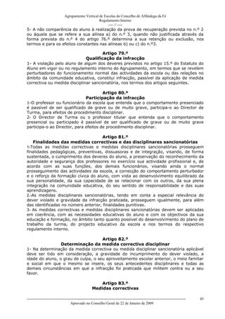Agrupamento Vertical de Escolas do Concelho de Alfândega da Fé
                                       Regulamento Interno
                                            ---- // ----
5- A não comparência do aluno à realização da prova de recuperação prevista no n.º 2
ou àquela que se refere a sua alínea a) do n.º 3, quando não justificada através da
forma prevista do n.º 4 do artigo 76.º determina a sua retenção ou exclusão, nos
termos e para os efeitos constantes nas alíneas b) ou c) do n.º3.

                                      Artigo 79.º
                              Qualificação da infracção
1- A violação pelo aluno de algum dos deveres previstos no artigo 15.º do Estatuto do
Aluno em vigor ou no regulamento interno do Agrupamento, em termos que se revelem
perturbadores do funcionamento normal das actividades da escola ou das relações no
âmbito da comunidade educativa, constitui infracção, passível da aplicação de medida
correctiva ou medida disciplinar sancionatória, nos termos dos artigos seguintes.

                                       Artigo 80.º
                              Participação da infracção
1-O professor ou funcionário da escola que entenda que o comportamento presenciado
é passível de ser qualificado de grave ou de muito grave, participa-o ao Director de
Turma, para efeitos de procedimento disciplinar.
2- O Director de Turma ou o professor titular que entenda que o comportamento
presencial ou participado é passível de ser qualificado de grave ou de muito grave
participa-o ao Director, para efeitos de procedimento disciplinar.

                                     Artigo 81.º
    Finalidades das medidas correctivas e das disciplinares sancionatórias
1-Todas as medidas correctivas e medidas disciplinares sancionatórias prosseguem
finalidades pedagógicas, preventivas, dissuasoras e de integração, visando, de forma
sustentada, o cumprimento dos deveres do aluno, a preservação do reconhecimento da
autoridade e segurança dos professores no exercício sua actividade profissional e, de
acordo com as suas funções, dos demais funcionários, visando ainda o normal
prosseguimento das actividades da escola, a correcção do comportamento perturbador
e o reforço da formação cívica do aluno, com vista ao desenvolvimento equilibrado da
sua personalidade, da sua capacidade de se relacionar com os outros, da sua plena
integração na comunidade educativa, do seu sentido de responsabilidade e das suas
aprendizagens.
2.-As medidas disciplinares sancionatórias, tendo em conta a especial relevância do
dever violado e gravidade da infracção praticada, prosseguem igualmente, para além
das identificadas no número anterior, finalidades punitivas.
3- As medidas correctivas e medidas disciplinares sancionatórias devem ser aplicadas
em coerência, com as necessidades educativas do aluno e com os objectivos da sua
educação e formação, no âmbito tanto quanto possível do desenvolvimento do plano de
trabalho da turma, do projecto educativo da escola e nos termos do respectivo
regulamento interno.

                                     Artigo 82.º
                 Determinação da medida correctiva disciplinar
1- Na determinação da medida correctiva ou medida disciplinar sancionatória aplicável
deve ser tido em consideração, a gravidade do incumprimento do dever violado, a
idade do aluno, o grau de culpa, o seu aproveitamento escolar anterior, o meio familiar
e social em que o mesmo se insere, os seus antecedentes disciplinares e todas as
demais circunstâncias em que a infracção foi praticada que militem contra ou a seu
favor.

                                                       Artigo 83.º
                                                   Medidas correctivas

------------------------------------------------------------------------------------------------------------------------------   45
                                  Aprovado no Conselho Geral de 22 de Janeiro de 2009
 