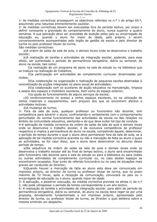 Agrupamento Vertical de Escolas do Concelho de Alfândega da Fé
                                         Regulamento Interno
                                              ---- // ----
1- As medidas correctivas prosseguem os objectivos referidos no n.º 1 do artigo 65.º,
assumindo uma natureza eminentemente cautelar.
2- As medidas correctivas devem ser executadas fora do período lectivo, por prazo a
definir consoante a gravidade do comportamento do aluno, nunca superior a quatro
semanas. A sua aplicação deve ser precedida da audição pelos pais ou encarregado de
educação ou, quando o aluno for maior de idade, pelo próprio, e serem
convenientemente acompanhadas pelo órgão de gestão da escola e pelo director de
turma ou pelo professor titular de turma.
São medidas correctivas:
    a)A ordem de saída da sala de aula, e demais locais onde se desenvolva o trabalho
escolar;
    b)A realização de tarefas e actividades de integração escolar, podendo, para esse
efeito, ser aumentado o período de permanência obrigatória, diária ou semanal, do
aluno na escola, tais como:
       I)a realização de um programa de apoio na sala de estudo ou na biblioteca que
se traduza na realização de trabalhos;
       II)a participação em actividades de complemento curricular dinamizadas por
clubes;
       III)a colaboração na organização e realização de pequenas tarefas destinadas à
concretização de acções integradas no plano anual de actividades;
       IV)a colaboração com os auxiliares de acção educativa na manutenção, limpeza
e asseio dos espaços e mobiliário escolares, bem como do espaço exterior;
       V)a ajuda ao funcionamento de alguns serviços da escola;
    c)O condicionamento no acesso a certos espaços escolares, ou na utilização de
certos materiais e equipamentos, sem prejuízo dos que se encontrem afectos a
actividades lectivas;
    d)A mudança de turma;
3- Fora da sala de aula, qualquer professor ou funcionário não docente, tem
competência para advertir o aluno, confrontando-o verbalmente com o comportamento
perturbador do normal funcionamento das actividades da escola ou das relações no
âmbito da comunidade educativa, alertando-o de que deve evitar tal tipo de conduta.
4-A aplicação da medida correctiva da ordem de saída da sala de aula e demais locais
onde se desenvolva o trabalho escolar, é da exclusiva competência do professor
respectivo e implica a permanência do aluno na escola, competindo àquele, determinar,
o período de tempo durante o qual o aluno deve permanecer fora da sala de aula, se a
aplicação de tal medida correctiva acarreta ou não a marcação de falta ao aluno e quais
as actividades, se for caso disso, que o aluno deve desenvolver no decurso desse
período de tempo.
    a)Na sequência da ordem de saída da sala de aula e demais locais onde se
desenvolva o trabalho escolar até ao final do tempo lectivo, o aluno será encaminhado
pelo funcionário não docente para a sala de estudo ou para a biblioteca ou para clubes
ou outras actividades de complemento curricular ou, no caso destes espaços se
encontrarem ocupados, ficar junto do referido funcionário ou no caso de situações mais
graves ser conduzido ao Director;
    b)Quando houver a marcação de falta ao aluno esta deve ser comunicada em
impresso próprio, ao director de turma ou professor titular de turma, que no prazo
máximo de 72 horas, após a recepção da comunicação, convocará os pais ou o
encarregado de educação ou o aluno, quando maior de idade.
5- A aplicação, e posterior execução, da medida correctiva prevista na alínea c) do n.º
2, não pode ultrapassar o período de tempo correspondente a um ano lectivo.
6- A realização de tarefas e actividades de integração escolar, para além do período de
permanência obrigatória, diária ou semanal, do aluno na escola deve reger-se por uma
proposta, devidamente fundamentada e em impresso próprio, apresentada pelo
director de turma, ou professor titular de turma, ao Director o qual delibera sobre a
mesma emitindo um despacho.

------------------------------------------------------------------------------------------------------------------------------   46
                                  Aprovado no Conselho Geral de 22 de Janeiro de 2009
 