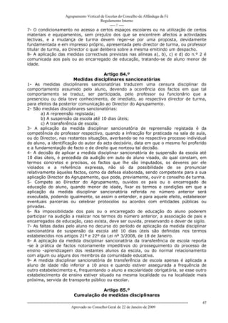 Agrupamento Vertical de Escolas do Concelho de Alfândega da Fé
                                        Regulamento Interno
                                             ---- // ----
7- O condicionamento no acesso a certos espaços escolares ou na utilização de certos
materiais e equipamentos, sem prejuízo dos que se encontrem afectos a actividades
lectivas, e a mudança de turma devem reger-se por uma proposta, devidamente
fundamentada e em impresso próprio, apresentada pelo director de turma, ou professor
titular de turma, ao Director o qual delibera sobre a mesma emitindo um despacho.
8- A aplicação das medidas correctivas previstas nas alíneas a), b), c) e d) do n.º 2 é
comunicada aos pais ou ao encarregado de educação, tratando-se de aluno menor de
idade.

                                      Artigo 84.º
                        Medidas disciplinares sancionatórias
1- As medidas disciplinares sancionatórias traduzem uma censura disciplinar do
comportamento assumido pelo aluno, devendo a ocorrência dos factos em que tal
comportamento se traduz, ser participada, pelo professor ou funcionário que a
presenciou ou dela teve conhecimento, de imediato, ao respectivo director de turma,
para efeitos da posterior comunicação ao Director do Agrupamento.
2- São medidas disciplinares sancionatórias:
       a) A repreensão registada;
       b) A suspensão da escola até 10 dias úteis;
       c) A transferência de escola;
3- A aplicação da medida disciplinar sancionatória de repreensão registada é da
competência do professor respectivo, quando a infracção for praticada na sala de aula,
ou do Director, nas restantes situações, averbando-se no respectivo processo individual
do aluno, a identificação do autor do acto decisório, data em que o mesmo foi proferido
e a fundamentação de facto e de direito que norteou tal decisão.
4- A decisão de aplicar a medida disciplinar sancionatória de suspensão da escola até
10 dias úteis, é precedida da audição em auto do aluno visado, do qual constam, em
termos concretos e precisos, os factos que lhe são imputados, os deveres por ele
violados e a referência expressa, não só da possibilidade de se pronunciar
relativamente àqueles factos, como da defesa elaborada, sendo competente para a sua
aplicação Director do Agrupamento, que pode, previamente, ouvir o conselho de turma.
5- Compete ao Director do Agrupamento, ouvidos os pais ou o encarregado de
educação do aluno, quando menor de idade, fixar os termos e condições em que a
aplicação da medida disciplinar sancionatória referida no número anterior será
executada, podendo igualmente, se assim o entender, e para aquele efeito, estabelecer
eventuais parcerias ou celebrar protocolos ou acordos com entidades públicas ou
privadas.
6- Na impossibilidade dos pais ou o encarregado de educação do aluno poderem
participar na audição a realizar nos termos do número anterior, a associação de pais e
encarregados de educação, caso exista, deve ser ouvida, preservando o dever de sigilo.
7- As faltas dadas pelo aluno no decurso do período de aplicação da medida disciplinar
sancionatória de suspensão da escola até 10 dias úteis são definidas nos termos
estabelecidos nos artigos 21º e 22º da Lei nº 3/2008, de 18 de Janeiro.
8- A aplicação da medida disciplinar sancionatória da transferência de escola reporta
-se à prática de factos notoriamente impeditivos do prosseguimento do processo de
ensino -aprendizagem dos restantes alunos da escola, ou do normal relacionamento
com algum ou alguns dos membros da comunidade educativa.
9- A medida disciplinar sancionatória de transferência de escola apenas é aplicada a
aluno de idade não inferior a 10 anos e quando estiver assegurada a frequência de
outro estabelecimento e, frequentando o aluno a escolaridade obrigatória, se esse outro
estabelecimento de ensino estiver situado na mesma localidade ou na localidade mais
próxima, servida de transporte público ou escolar.

                                               Artigo 85.º
                                    Cumulação de medidas disciplinares
------------------------------------------------------------------------------------------------------------------------------   47
                                  Aprovado no Conselho Geral de 22 de Janeiro de 2009
 