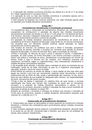 Agrupamento Vertical de Escolas do Concelho de Alfândega da Fé
                                       Regulamento Interno
                                            ---- // ----
1- A aplicação das medidas correctivas previstas nas alíneas b) a d) do n.º 2 do artigo
81.º deste regulamento é cumulável entre si.
2- A aplicação de uma ou mais das medidas correctivas é cumulável apenas com a
aplicação de uma medida disciplinar sancionatória.
3- Sem prejuízo do disposto nos números anteriores, por cada infracção apenas pode
ser aplicada uma medida disciplinar sancionatória.

                                       Artigo 86.º
               Competências disciplinares e tramitação processual
1-A competência para a instauração de procedimento disciplinar por comportamentos
susceptíveis de configurarem a aplicação de alguma das medidas disciplinares
sancionatórias previstas nas alíneas c) e d) do n.º 2 do artigo 27.º do Estatuto do Aluno
é do Director, devendo o despacho instaurador ser proferido no prazo de um dia útil, a
contar do conhecimento concreto e preciso da situação.
2-A aplicação da medida disciplinar sancionatória de transferência de escola é da
competência do Director Regional de Educação, observando-se, em termos processuais,
nas situações que, em abstracto, possam justificar aquela aplicação, as regras
constantes dos números seguintes.
3-As funções de instrutor, do professor que para o efeito é nomeado, prevalecem
relativamente às demais, devendo o processo ser remetido para decisão do Director
Regional de Educação, no prazo de oito dias úteis, após a nomeação do instrutor.
4-Finda a instrução, no decurso da qual a prova é reduzida a escrito, é elaborada a
acusação, de onde consta, de forma articulada e em termos concretos e precisos, os
factos cuja prática é imputada ao aluno, devidamente circunstanciados em termos de
tempo, modo e lugar e deveres por ele violados, com referência expressa aos
respectivos normativos legais ou regulamentares, seus antecedentes disciplinares e
medida disciplinar sancionatória aplicável.
5- Da acusação atrás referida, é extraída cópia e entregue ao aluno no momento da sua
notificação, sendo de tal facto informados os pais ou o respectivo encarregado de
educação, quando o aluno for menor de idade.
6-Para efeitos do exercício do direito de defesa, o aluno dispõe de dois dias úteis para
alegar por escrito o que tiver por conveniente, podendo juntar documentos e arrolar
testemunhas até ao limite de três, sendo a apresentação das mesmas, no dia, hora e
local que para efeitos da sua audição for designado pelo instrutor, da responsabilidade
do aluno, sob pena de não serem ouvidas.
7-Finda a fase da defesa é elaborado um relatório final, do qual consta, a correcta
identificação dos factos que haviam sido imputados ao aluno que se consideram
provados e a proposta da medida disciplinar sancionatória a aplicar, ou do
arquivamento do processo, devendo a análise e valoração de toda a prova recolhida ser
efectuada ao abrigo do disposto no artigo 79º.
8-Depois de concluído, o processo é entregue ao Director que convoca o Conselho de
Turma para se pronunciar, quando a medida disciplinar sancionatória proposta pelo
instrutor for a referida no n.º 2.

                                     Artigo 87.º
                      Instauração do procedimento disciplinar
1- Presenciados que sejam ou participados os factos passíveis de constituírem infracção
disciplinar, o Director tem competência para sumariamente aplicar medidas correctivas
ou punitivas.
2- Caso considere adequado deverá instaurar o procedimento disciplinar, devendo fazê-
lo no prazo de um dia útil, nomeando logo o instrutor, que deve ser um professor da
escola, salvo qualquer impedimento.

                                              Artigo 88.º
                                 Tramitação do procedimento disciplinar
------------------------------------------------------------------------------------------------------------------------------   48
                                  Aprovado no Conselho Geral de 22 de Janeiro de 2009
 