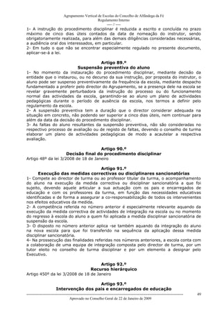 Agrupamento Vertical de Escolas do Concelho de Alfândega da Fé
                                         Regulamento Interno
                                              ---- // ----
1- A instrução do procedimento disciplinar é reduzida a escrito e concluída no prazo
máximo de cinco dias úteis contados da data de nomeação do instrutor, sendo
obrigatoriamente realizada, para além das demais diligências consideradas necessárias,
a audiência oral dos interessados, em particular.
2- Em tudo o que não se encontrar especialmente regulado no presente documento,
aplicar-se-á a lei.

                                     Artigo 89.º
                         Suspensão preventiva do aluno
1- No momento da instauração do procedimento disciplinar, mediante decisão da
entidade que o instaurou, ou no decurso da sua instrução, por proposta do instrutor, o
aluno pode ser suspenso preventivamente da frequência da escola, mediante despacho
fundamentado a proferir pelo director do Agrupamento, se a presença dele na escola se
revelar gravemente perturbadora da instrução do processo ou do funcionamento
normal das actividades da escola, garantindo-se ao aluno um plano de actividades
pedagógicas durante o período de ausência da escola, nos termos a definir pelo
regulamento da escola.
2- A suspensão preventiva tem a duração que o director considerar adequada na
situação em concreto, não podendo ser superior a cinco dias úteis, nem continuar para
além da data da decisão do procedimento disciplinar.
3- As faltas do aluno resultantes da suspensão preventiva, não são consideradas no
respectivo processo de avaliação ou de registo de faltas, devendo o conselho de turma
elaborar um plano de actividades pedagógicas de modo a acautelar a respectiva
avaliação.

                                     Artigo 90.º
                     Decisão final do procedimento disciplinar
Artigo 48º da lei 3/2008 de 18 de Janeiro

                                     Artigo 91.º
      Execução das medidas correctivas ou disciplinares sancionatórias
1- Compete ao director de turma ou ao professor titular da turma, o acompanhamento
do aluno na execução da medida correctiva ou disciplinar sancionatória a que foi
sujeito, devendo aquele articular a sua actuação com os pais e encarregados de
educação e com os professores da turma, em função das necessidades educativas
identificadas e de forma a assegurar a co-responsabilização de todos os intervenientes
nos efeitos educativos da medida.
2- A competência referida no número anterior é especialmente relevante aquando da
execução da medida correctiva de actividades de integração na escola ou no momento
do regresso à escola do aluno a quem foi aplicada a medida disciplinar sancionatória de
suspensão da escola.
3- O disposto no número anterior aplica -se também aquando da integração do aluno
na nova escola para que foi transferido na sequência da aplicação dessa medida
disciplinar sancionatória.
4- Na prossecução das finalidades referidas nos números anteriores, a escola conta com
a colaboração de uma equipa de integração composta pelo director de turma, por um
tutor eleito no conselho de turma disciplinar e por um elemento a designar pelo
Executivo.

                                     Artigo 92.º
                                Recurso hierárquico
Artigo 450º da lei 3/2008 de 18 de Janeiro

                                         Artigo 93.º
                       Intervenção dos pais e encarregados de educação
------------------------------------------------------------------------------------------------------------------------------   49
                                  Aprovado no Conselho Geral de 22 de Janeiro de 2009
 