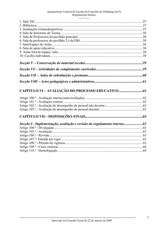 Agrupamento Vertical de Escolas do Concelho de Alfândega da Fé
                                                   Regulamento Interno
                                                        ---- // ----
1. Sala TIC..................................................................................................................................57
2. Biblioteca................................................................................................................................57
3. Instalações Gimnodesportivas.................................................................................................57
4. Sala de directores de Turma....................................................................................................58
5. Sala de Professores do pavilhão principal...............................................................................58
6. Sala de professores do pavilhão 2 e da EB1...........................................................................58
7. Sala/Espaço de Aulas..............................................................................................................58
8. Sala de apoio educativo...........................................................................................................58
9. Aulas fora do espaço /sala.......................................................................................................58
10. Cacifos individuais................................................................................................................59

Secção V – Conservação do material escolar...............................................................59
Secção VI – Actividades de complemento curricular...................................................59
Secção VII – Aulas de substituição e permutas...........................................................60
Secção VIII – Actos pedagógicos e administrativos.....................................................61

CAPÍTULO VI – AVALIAÇÃO DO PROCESSO EDUCATIVO..........................61
Artigo 100.º - Avaliação interna (auto-avaliação)......................................................................62
Artigo 101.º - Avaliação externa.................................................................................................62
Artigo 102.º - Avaliação de desempenho do pessoal não docente..............................................63
Artigo 103.º - Avaliação de desempenho do pessoal docente.....................................................63

CAPÍTULO VII – DISPOSIÇÕES FINAIS...............................................................63

Secção I - Implementação, avaliação e revisão do regulamento interno....................63
Artigo 104.º - Divulgação...........................................................................................................63
Artigo 105.º - Avaliação.............................................................................................................63
Artigo 106.º - Revisão.................................................................................................................63
Artigo 107.º- Entrada em vigor...................................................................................................63
Artigo 108.º - Período de vigência..............................................................................................63
Artigo 109.º - Casos omissos......................................................................................................64
Artigo 110.º - Homologação.......................................................................................................64




------------------------------------------------------------------------------------------------------------------------------                    5
                                  Aprovado no Conselho Geral de 22 de Janeiro de 2009
 