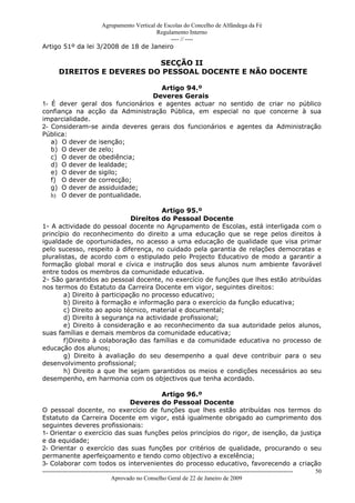 Agrupamento Vertical de Escolas do Concelho de Alfândega da Fé
                                         Regulamento Interno
                                              ---- // ----
Artigo 51º da lei 3/2008 de 18 de Janeiro

                             SECÇÃO II
        DIREITOS E DEVERES DO PESSOAL DOCENTE E NÃO DOCENTE

                                   Artigo 94.º
                                 Deveres Gerais
1- É dever geral dos funcionários e agentes actuar no sentido de criar no público
confiança na acção da Administração Pública, em especial no que concerne à sua
imparcialidade.
2- Consideram-se ainda deveres gerais dos funcionários e agentes da Administração
Pública:
   a) O dever de isenção;
   b) O dever de zelo;
   c) O dever de obediência;
   d) O dever de lealdade;
   e) O dever de sigilo;
   f) O dever de correcção;
   g) O dever de assiduidade;
   h) O dever de pontualidade.

                                        Artigo 95.º
                               Direitos do Pessoal Docente
1- A actividade do pessoal docente no Agrupamento de Escolas, está interligada com o
princípio do reconhecimento do direito a uma educação que se rege pelos direitos à
igualdade de oportunidades, no acesso a uma educação de qualidade que visa primar
pelo sucesso, respeito à diferença, no cuidado pela garantia de relações democratas e
pluralistas, de acordo com o estipulado pelo Projecto Educativo de modo a garantir a
formação global moral e cívica e instrução dos seus alunos num ambiente favorável
entre todos os membros da comunidade educativa.
2- São garantidos ao pessoal docente, no exercício de funções que lhes estão atribuídas
nos termos do Estatuto da Carreira Docente em vigor, seguintes direitos:
        a) Direito à participação no processo educativo;
        b) Direito à formação e informação para o exercício da função educativa;
        c) Direito ao apoio técnico, material e documental;
        d) Direito à segurança na actividade profissional;
        e) Direito à consideração e ao reconhecimento da sua autoridade pelos alunos,
suas famílias e demais membros da comunidade educativa;
        f)Direito à colaboração das famílias e da comunidade educativa no processo de
educação dos alunos;
        g) Direito à avaliação do seu desempenho a qual deve contribuir para o seu
desenvolvimento profissional;
        h) Direito a que lhe sejam garantidos os meios e condições necessários ao seu
desempenho, em harmonia com os objectivos que tenha acordado.

                                      Artigo 96.º
                             Deveres do Pessoal Docente
O pessoal docente, no exercício de funções que lhes estão atribuídas nos termos do
Estatuto da Carreira Docente em vigor, está igualmente obrigado ao cumprimento dos
seguintes deveres profissionais:
1- Orientar o exercício das suas funções pelos princípios do rigor, de isenção, da justiça
e da equidade;
2- Orientar o exercício das suas funções por critérios de qualidade, procurando o seu
permanente aperfeiçoamento e tendo como objectivo a excelência;
3- Colaborar com todos os intervenientes do processo educativo, favorecendo a criação
------------------------------------------------------------------------------------------------------------------------------   50
                                  Aprovado no Conselho Geral de 22 de Janeiro de 2009
 