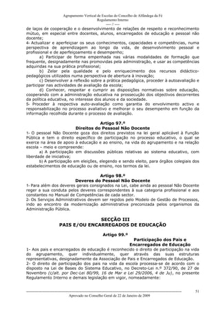 Agrupamento Vertical de Escolas do Concelho de Alfândega da Fé
                                         Regulamento Interno
                                              ---- // ----
de laços de cooperação e o desenvolvimento de relações de respeito e reconhecimento
mútuo, em especial entre docentes, alunos, encarregados de educação e pessoal não
docente;
4- Actualizar e aperfeiçoar os seus conhecimentos, capacidades e competências, numa
perspectiva de aprendizagem ao longo da vida, de desenvolvimento pessoal e
profissional e de aperfeiçoamento e desempenho;
       a) Participar de forma empenhada nas várias modalidades de formação que
frequente, designadamente nas promovidas pela administração, e usar as competências
adquiridas na sua prática profissional;
       b) Zelar pela qualidade e pelo enriquecimento dos recursos didáctico-
pedagógicos utilizados numa perspectiva de abertura à inovação;
       c) Desenvolver a reflexão sobre a prática pedagógica, proceder à autoavaliação e
participar nas actividades de avaliação da escola;
       d) Conhecer, respeitar e cumprir as disposições normativas sobre educação,
cooperando com a administração educativa na prossecução dos objectivos decorrentes
da política educativa, no interesse dos alunos e da sociedade.
5- Proceder à respectiva auto-avaliação como garantia do envolvimento activo e
responsabilização no processo avaliativo e melhorar o seu desempenho em função da
informação recolhida durante o processo de avaliação.

                                      Artigo 97.º
                          Direitos do Pessoal Não Docente
1- O pessoal Não Docente goza dos direitos previstos na lei geral aplicável à Função
Pública e tem o direito específico de participação no processo educativo, o qual se
exerce na área de apoio à educação e ao ensino, na vida do agrupamento e na relação
escola – meio e compreende:
       a) A participação em discussões públicas relativas ao sistema educativo, com
liberdade de iniciativa;
       b) A participação em eleições, elegendo e sendo eleito, para órgãos colegiais dos
estabelecimentos de educação ou de ensino, nos termos da lei.

                                     Artigo 98.º
                        Deveres do Pessoal Não Docente
1- Para além dos deveres gerais consignados na Lei, cabe ainda ao pessoal Não Docente
reger a sua conduta pelos deveres correspondentes à sua categoria profissional e aos
constantes no Manual de Competências de cada sector.
2- Os Serviços Administrativos devem ser regidos pelo Modelo de Gestão de Processos,
indo ao encontro da modernização administrativa preconizada pelos organismos da
Administração Pública.

                                        SECÇÃO III
                          PAIS E/OU ENCARREGADOS DE EDUCAÇÃO

                                                              Artigo 99.º
                                                     Participação dos Pais e
                                                   Encarregados de Educação
1- Aos pais e encarregados de educação é reconhecido o direito de participação na vida
do agrupamento, quer individualmente, quer através das suas estruturas
representativas, designadamente da Associação de Pais e Encarregados de Educação.
2- O direito de participação dos pais na vida da escola processa-se de acordo com o
disposto na Lei de Bases do Sistema Educativo, no Decreto-Lei n.º 372/90, de 27 de
Novembro (c/alt. por Dec-Lei 80/99, 16 de Mar e Lei 29/2006, 4 de Ju), no presente
Regulamento Interno e demais legislação em vigor, nomeadamente:


------------------------------------------------------------------------------------------------------------------------------   51
                                  Aprovado no Conselho Geral de 22 de Janeiro de 2009
 