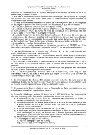 Agrupamento Vertical de Escolas do Concelho de Alfândega da Fé
                                        Regulamento Interno
                                             ---- // ----
Participar no Conselho Geral e Conselho Pedagógico nos termos definidos na lei e no
presente regulamento interno.
3- Aos pais é reconhecido o direito genérico de intervenção para garantir a satisfação
dos direitos dos seus educandos, bem como a correspondente responsabilidade no
cumprimento dos deveres.
4- É ainda especialmente reconhecido o direito de participação dos pais e encarregados
de educação no processo de avaliação dos seus educandos, o qual se concretiza:
4.1- Através de contacto semanal com o director de turma;
4.2- Através de reuniões plenárias de pais e encarregados de educação com o Director
de Turma/Professor Titular de Turma no início do ano lectivo e nos primeiros oito dias
de aulas após os momentos de avaliação trimestral;
4.3- Através de reuniões de conselhos de turma alargadas à presença de todos os pais
e encarregados de educação, a realizar extraordinariamente sempre que requeridas por
dois terços dos pais e encarregados de educação dos alunos da turma ou pelo Director
de Turma/Professor Titular de Turma ou o Director do Agrupamento o entenderem;
4.4- Através das reuniões do conselho de turma..
4.5- Através de reuniões previstas no Despacho Normativo nº 50/2005 de 9 de
Novembro e em conformidade com o disposto no artº 7º do presente regulamento.

5- As reuniões/contactos previstos nos números 4.1 a 4.4 realizar-se-ão em
conformidade com a seguinte calendarização:
5.1- Os contactos previstos em 4.1, semanalmente, em dia e hora a comunicarem pelo
Director de Turma/Professor Titular de Turma ao respectivo encarregado de educação,
no início do ano lectivo.
5.2- As reuniões previstas em 4.2, preferencialmente, na primeira semana após o início
do ano lectivo e na primeira semana após o reinício das actividades do 2º e 3º
períodos.
5.3- As reuniões previstas no número 4.3 realizar-se-ão sem prejuízo das actividades
lectivas, quando forem legalmente convocadas.
5.4- As reuniões/contactos previstos em 4.4 realizar-se-ão, sem prejuízo das
actividades lectivas, na data e hora para que sejam convocadas pelo Director de
Turma/Professor Titular de Turma.

6- Os encarregados de educação têm acesso ao dossier individual do aluno através do
respectivo Director de Turma/Professor Titular de Turma, podendo ainda solicitar cópia
do mesmo mediante pagamento de encargos daí decorrentes.

7- O agrupamento deverá colaborar com a Associação de Pais, nomeadamente em
aspectos administrativas e cedência de espaço.

8- Em conformidade com a alínea h) do nº2 do artº 45º do ECD, os Pais podem ainda
efectuar uma apreciação do trabalho dos docentes nos termos seguintes:
   a) A concordância do docente deve ser efectuada expressamente no início do
       período em avaliação, por sua iniciativa;
   b) Quando considerada na avaliação do docente, a apreciação efectuada pelos pais
       e encarregados de educação contribui com um peso de 50% no parâmetro
       “Relação com a comunidade”;
   c) A escala de avaliação deste parâmetro é de 1 (-) a 4 (+);
   d) A apreciação dos pais e encarregados de educação é registada em questionário
       com identificação do autor, de acordo com o modelo aprovado pelo Conselho
       Pedagógico, que incluirá as indicações necessárias ao seu tratamento estatístico;
   e) Este questionário incidirá nos seguintes parâmetros:
      I) Realização das actividades lectivas;
      II) Relação pedagógica com os alunos;
      III) Avaliação das aprendizagens dos alunos;

------------------------------------------------------------------------------------------------------------------------------   52
                                  Aprovado no Conselho Geral de 22 de Janeiro de 2009
 