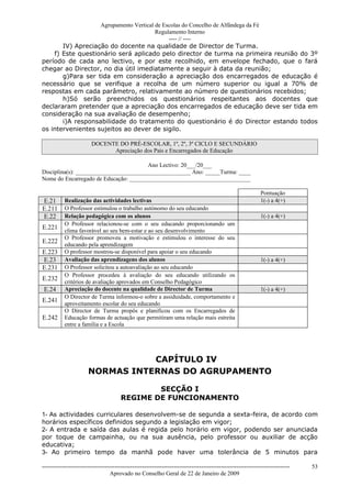Agrupamento Vertical de Escolas do Concelho de Alfândega da Fé
                                        Regulamento Interno
                                             ---- // ----
       IV) Apreciação do docente na qualidade de Director de Turma.
    f) Este questionário será aplicado pelo director de turma na primeira reunião do 3º
período de cada ano lectivo, e por este recolhido, em envelope fechado, que o fará
chegar ao Director, no dia útil imediatamente a seguir à data da reunião;
       g)Para ser tida em consideração a apreciação dos encarregados de educação é
necessário que se verifique a recolha de um número superior ou igual a 70% de
respostas em cada parâmetro, relativamente ao número de questionários recebidos;
       h)Só serão preenchidos os questionários respeitantes aos docentes que
declararam pretender que a apreciação dos encarregados de educação deve ser tida em
consideração na sua avaliação de desempenho;
       i)A responsabilidade do tratamento do questionário é do Director estando todos
os intervenientes sujeitos ao dever de sigilo.

                         DOCENTE DO PRÉ-ESCOLAR, 1º, 2º, 3º CICLO E SECUNDÁRIO
                               Apreciação dos Pais e Encarregados de Educação

                                        Ano Lectivo: 20___/20___
Disciplina(s): _______________________________________ Ano: _____Turma: ____
Nome do Encarregado de Educação: _________________________________________

                                                                                                               Pontuação
E.21       Realização das actividades lectivas                                                                 1(-) a 4(+)
E.211      O Professor estimulou o trabalho autónomo do seu educando
E.22       Relação pedagógica com os alunos                                                                    1(-) a 4(+)
           O Professor relacionou-se com o seu educando proporcionando um
E.221      clima favorável ao seu bem-estar e ao seu desenvolvimento
           O Professor promoveu a motivação e estimulou o interesse do seu
E.222      educando pela aprendizagem
E.223      O professor mostrou-se disponível para apoiar o seu educando
E.23       Avaliação das aprendizagens dos alunos                                                              1(-) a 4(+)
E.231      O Professor solicitou a autoavaliação ao seu educando
           O Professor procedeu à avaliação do seu educando utilizando os
E.232      critérios de avaliação aprovados em Conselho Pedagógico
 E.24      Apreciação do docente na qualidade de Director de Turma                                             1(-) a 4(+)
           O Director de Turma informou-o sobre a assiduidade, comportamento e
E.241      aproveitamento escolar do seu educando
           O Director de Turma propôs e planificou com os Encarregados de
E.242      Educação formas de actuação que permitiram uma relação mais estreita
           entre a família e a Escola




                                  CAPÍTULO IV
                       NORMAS INTERNAS DO AGRUPAMENTO

                                                SECÇÃO I
                                        REGIME DE FUNCIONAMENTO

1- As actividades curriculares desenvolvem-se de segunda a sexta-feira, de acordo com
horários específicos definidos segundo a legislação em vigor;
2- A entrada e saída das aulas é regida pelo horário em vigor, podendo ser anunciada
por toque de campainha, ou na sua ausência, pelo professor ou auxiliar de acção
educativa;
3- Ao primeiro tempo da manhã pode haver uma tolerância de 5 minutos para

------------------------------------------------------------------------------------------------------------------------------   53
                                  Aprovado no Conselho Geral de 22 de Janeiro de 2009
 
