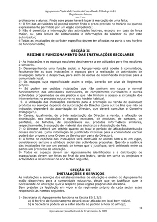 Agrupamento Vertical de Escolas do Concelho de Alfândega da Fé
                                        Regulamento Interno
                                             ---- // ----
professores e alunos. Findo esse prazo haverá lugar à marcação de uma falta;
4- O fim das actividades só poderá ocorrer findo o prazo previsto no horário ou quando
expressamente permitido por um órgão competente;
5- Não é permitida a interrupção das actividades lectivas, excepto em caso de força
maior, ou para leitura de comunicados e informações do Director ou por este
autorizados;
6-Todas as instalações de carácter específico devem ter afixadas na porta o seu horário
de funcionamento;

                            SECÇÃO II
         REGIME E FUNCIONAMENTO DAS INSTALAÇÕES ESCOLARES

1- As instalações e os espaços escolares destinam-se a ser utilizados para fins escolares
e similares.
2- Desempenhando uma função social, o Agrupamento está aberto à comunidade,
facultando-lhe as suas instalações e espaços para a realização de actividades de
divulgação cultural e desportiva, para além de outras de reconhecido interesse para a
comunidade local.
3- Os espaços cuja especificidade assim o exija, deverão ser alvo de Regimento
próprio.
4- Só podem ser cedidas instalações que não ponham em causa o normal
funcionamento das actividades curriculares, de complemento curriculares e outras
actividades programadas ou em prática e que não limitem o acesso e circulação dos
intervenientes no processo educativo no seu horário habitual.
  5- A utilização das instalações escolares para a promoção ou venda de quaisquer
produtos ou serviços depende da autorização do Director (para outros fins que não os
indicados dependerá da autorização do Director, que deverá consultar o Conselho
Pedagógico).
6- Carece, igualmente, de prévia autorização do Director a venda, a afixação ou
distribuição, nas instalações e espaços escolares, de produtos, de cartazes, de
panfletos, de folhetos, de desdobráveis ou, produtos informativos similares,
respectivamente, à excepção de material dos sindicatos e Associação de Pais.
7- O Director definirá um critério quanto ao local e período de afixação/distribuição
desses materiais. (uma informação de justificado interesse para a comunidade escolar
poderá dar origem a uma Ordem de Serviço por parte do Director).
8- A forma de cedência das instalações será efectuada de acordo com a lei em vigor,
considerando sempre a utilidade social das actividades propostas. Quando a cedência
das instalações for por um período de tempo que o justifique, será celebrado entre as
partes um protocolo de utilização.
9- Todos os espaços devem ser rigorosamente identificados e a distribuição de
espaço/salas devem ser feitas no final do ano lectivo, tendo em conta os projectos e
actividades a desenvolver no ano lectivo seguinte.


                                                SECÇÃO III
                                          INSTALAÇÕES E SERVIÇOS
As instalações e serviços dos estabelecimentos de educação e ensino do Agrupamento
estão disponíveis para a comunidade educativa, desde que se justifique quer a
necessidade de utilização quer o respeito pelas regras próprias dos mesmos.
Sem prejuízo da legislação em vigor e do regimento próprio de cada sector estes
respeitarão as normas seguintes.

1- Secretaria do Agrupamento funciona na Escola EB 2,3/S:
           a) O horário de funcionamento deverá estar afixado em local bem visível.
           b) A Secretaria poderá vir a estar aberta ao público à hora do almoço;
------------------------------------------------------------------------------------------------------------------------------   54
                                  Aprovado no Conselho Geral de 22 de Janeiro de 2009
 