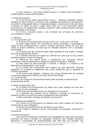 Agrupamento Vertical de Escolas do Concelho de Alfândega da Fé
                                      Regulamento Interno
                                           ---- // ----
      c) Uma manhã ou uma tarde poderá encerrar ao público para possibilitar a
autoformação do pessoal administrativo.

2- Acção Social Escolar:
       a) Os serviços de Acção Social Escolar (A.S.E. – Secretaria, Refeitório, Bufete,
Papelaria e Seguro Escolar), a funcionar nas instalações da Escola EB 2,3/S destinam-
se conforme a designação indica e a legislação estipula, a desenvolver junto dos alunos
e famílias um papel de apoio e acção social, pelo que a sua intervenção deverá
desenvolver-se no respeito pelo indivíduo, tendo em conta simultaneamente princípios
de racionalidade e de eficácia.
       b) A A.S.E. procurará pautar a sua actividade por princípios de economia,
funcionalidade e higiene.

3- Refeitório
3.1- Da Escola EB 2,3/S:
        a) O horário de funcionamento é entre as 12h e as 14.15h de 2ª a 6ª Feira.
        b) Neste espaço devem ser cumpridas as normas existentes e respeitadas as
regras de bom comportamento e civismo, conforme regimento afixado em local bem
visível no próprio refeitório, de modo que as refeições decorram com a necessária
tranquilidade.
        c) Os alunos que não cumprirem estas regras poderão ter que acabar a refeição
em horário diferente dos demais.
        d) O refeitório funciona em regime de “Self-Service” pelo que os seus utentes
deverão respeitar a ordem de chegada.
        e) Admite-se que alguns alunos e professores que invoquem motivos
justificáveis, tenham prioridade em relação aos demais no acesso ao refeitório.
        f) Cada utente só está autorizado a levantar a refeição e o material a ele
destinado e correspondente a uma senha.
        g) Os utentes são responsáveis pelo material por eles danificado, devendo
substitui-lo ou proceder ao pagamento dos custos necessários para a aquisição de
material equivalente.
        h) No final de cada refeição, o tabuleiro com a loiça utilizada deve ser colocado
no carrinho próprio para o efeito e as mesas devem ficar limpas.
3.2- Da Escola EB1:
O Horário e as normas de funcionamento devem estar previstas no regimento de
funcionamento da EB1.

4- Bufete da Escola EB 2,3/S:
        a) O horário de funcionamento do bufete deve estar exposto em local bem
visível, junto às suas instalações.
        b) Os preços dos produtos devem ser afixados em local visível.
        c) A aquisição dos produtos faz-se mediante a entrega ao funcionário da
respectiva senha ou através de senhas de pagamento pré-compradas
        d) Não é permitida a entrega de dinheiro ao funcionário

5- A Papelaria da escola EB2,3/S
        a) O horário de funcionamento da papelaria deve estar exposto em local bem
visível junto às suas instalações.
        b) O preço dos produtos deve ser afixado em local visível.
        c) Têm acesso à papelaria alunos, Encarregados de Educação, professores e
funcionários.

6- Auxílios económicos:
           a) Os auxílios económicos constituem uma modalidade de apoio sócio-educativo
destinado aos alunos inseridos em agregados familiares cuja situação económica
determina a necessidade de comparticipações para fazer face aos encargos com
------------------------------------------------------------------------------------------------------------------------------ 55
                                  Aprovado no Conselho Geral de 22 de Janeiro de 2009
 