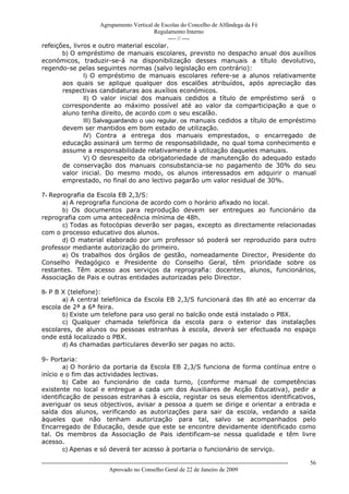 Agrupamento Vertical de Escolas do Concelho de Alfândega da Fé
                                           Regulamento Interno
                                                ---- // ----
refeições, livros e outro material escolar.
       b) O empréstimo de manuais escolares, previsto no despacho anual dos auxílios
económicos, traduzir-se-á na disponibilização desses manuais a título devolutivo,
regendo-se pelas seguintes normas (salvo legislação em contrário):
               I) O empréstimo de manuais escolares refere-se a alunos relativamente
       aos quais se aplique qualquer dos escalões atribuídos, após apreciação das
       respectivas candidaturas aos auxílios económicos.
               II) O valor inicial dos manuais cedidos a título de empréstimo será o
       correspondente ao máximo possível até ao valor da comparticipação a que o
       aluno tenha direito, de acordo com o seu escalão.
               III) Salvaguardando o uso regular, os manuais cedidos a título de empréstimo
       devem ser mantidos em bom estado de utilização.
               IV) Contra a entrega dos manuais emprestados, o encarregado de
       educação assinará um termo de responsabilidade, no qual toma conhecimento e
       assume a responsabilidade relativamente à utilização daqueles manuais.
               V) O desrespeito da obrigatoriedade de manutenção do adequado estado
       de conservação dos manuais consubstancia-se no pagamento de 30% do seu
       valor inicial. Do mesmo modo, os alunos interessados em adquirir o manual
       emprestado, no final do ano lectivo pagarão um valor residual de 30%.

7- Reprografia da Escola EB 2,3/S:
       a) A reprografia funciona de acordo com o horário afixado no local.
       b) Os documentos para reprodução devem ser entregues ao funcionário da
reprografia com uma antecedência mínima de 48h.
       c) Todas as fotocópias deverão ser pagas, excepto as directamente relacionadas
com o processo educativo dos alunos.
       d) O material elaborado por um professor só poderá ser reproduzido para outro
professor mediante autorização do primeiro.
       e) Os trabalhos dos órgãos de gestão, nomeadamente Director, Presidente do
Conselho Pedagógico e Presidente do Conselho Geral, têm prioridade sobre os
restantes. Têm acesso aos serviços da reprografia: docentes, alunos, funcionários,
Associação de Pais e outras entidades autorizadas pelo Director.

8- P B X (telefone):
       a) A central telefónica da Escola EB 2,3/S funcionará das 8h até ao encerrar da
escola de 2ª a 6ª feira.
       b) Existe um telefone para uso geral no balcão onde está instalado o PBX.
       c) Qualquer chamada telefónica da escola para o exterior das instalações
escolares, de alunos ou pessoas estranhas à escola, deverá ser efectuada no espaço
onde está localizado o PBX.
       d) As chamadas particulares deverão ser pagas no acto.

9- Portaria:
        a) O horário da portaria da Escola EB 2,3/S funciona de forma contínua entre o
início e o fim das actividades lectivas.
        b) Cabe ao funcionário de cada turno, (conforme manual de competências
existente no local e entregue a cada um dos Auxiliares de Acção Educativa), pedir a
identificação de pessoas estranhas à escola, registar os seus elementos identificativos,
averiguar os seus objectivos, avisar a pessoa a quem se dirige e orientar a entrada e
saída dos alunos, verificando as autorizações para sair da escola, vedando a saída
àqueles que não tenham autorização para tal, salvo se acompanhados pelo
Encarregado de Educação, desde que este se encontre devidamente identificado como
tal. Os membros da Associação de Pais identificam-se nessa qualidade e têm livre
acesso.
        c) Apenas e só deverá ter acesso à portaria o funcionário de serviço.

------------------------------------------------------------------------------------------------------------------------------   56
                                  Aprovado no Conselho Geral de 22 de Janeiro de 2009
 