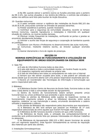 Agrupamento Vertical de Escolas do Concelho de Alfândega da Fé
                                         Regulamento Interno
                                              ---- // ----
       d) Na EB1 quando estiver o porteiro exerce as funções previstas para o porteiro
da EB 2,3/S, nas outras situações e nos Jardins-de-infância, o controlo das entradas e
saídas nos edifícios será feito pela Auxiliar de Acção Educativa.

10- Guardas-nocturnos:
       a) A estes compete exercer a vigilância das instalações da Escola EB2,3/S das
18.00 às 8.00, procurando controlar as entradas de pessoas estranhas.
       b) Prestar assistência à portaria, quando necessário.
       c) Contribuir para a segurança da comunidade educativa, durante os tempos
lectivos nocturnos, vigiando logradouros e instalações e intervindo em qualquer
situação de violência, ou noutras acções danosas.
       d) Efectuar rondas frequentes às instalações, verificando se portas e janelas se
encontram devidamente fechadas.
       e) Solicitar o auxílio das forças de segurança e corporação de bombeiros quando
se justifique.
       f) Colaborar com Alunos e Professores no desenvolvimento das aulas nocturnas.
       g) Comunicar, mediante relatório escrito, ao Director qualquer anomalia
detectada.
       h) Assinar diariamente o livro de registo de presenças.

                           SECÇÃO IV
      NORMAS ESPECÍFICAS DE FUNCIONAMENTO E UTILIZAÇÃO DE
       EQUIPAMENTO DE ÁREAS DISCIPLINARES DA ESCOLA SEDE

1- Sala TIC
       a) A sala de informática funciona todos os dias úteis.
       b) A sala está aberta a toda a comunidade escolar, em horário fixado na porta.
       c) O respectivo regimento será afixado na própria sala.
       d) A Sala de Informática tem todos os computadores em rede com a Internet
       e) Sempre que não estiver ocupada para aulas, a sala poderá ser utilizada por
alunos desde que se encontre aberta com uma pessoa responsável escalonada para tal.
       f) Haverá um Coordenador das Tecnologias de Informação e Comunicação que
será o responsável pela sala.

2- Biblioteca:
         a) A Biblioteca Escolar Centro de Recursos da Escola Sede, funciona todos os dias
úteis e está aberta a toda a comunidade escolar do Agrupamento;
         b) Dentro do horário de funcionamento estará sempre presente um(a)
funcionário(a) ou um(a) professor(a) que prestarão o apoio necessário;
         c) Todos os utentes da Biblioteca estão sujeitos às respectivas normas de
funcionamento (regimento próprio a afixar na biblioteca) devendo, entre outros
aspectos, colaborar na sua manutenção e asseio, arrumando devidamente a cadeira
utilizada e respeitando o silêncio;
         d) Os utentes da Biblioteca são responsáveis pelos documentos que requisitarem;
         e) A Biblioteca da EB1 terá sempre que possível um Professor de 1º ciclo
responsável seleccionado de entre aqueles que tiverem formação mais adequada;
         f) A Biblioteca da EB1 funciona durante o horário em que a EB1 funciona;
         g) Na Biblioteca da Escola sede, a utilização dos computadores/Internet aí
existentes será preferencialmente feita por pessoas interessadas em efectuar trabalhos
ou pesquisas;
         h) As Bibliotecas do Agrupamento (EB2,3/S e EB1) devem funcionar de acordo
com um regimento específico, onde figuram nomeadamente as normas de requisição
dos materiais por parte dos utentes;

3. Instalações Gimnodesportivas:
------------------------------------------------------------------------------------------------------------------------------   57
                                  Aprovado no Conselho Geral de 22 de Janeiro de 2009
 