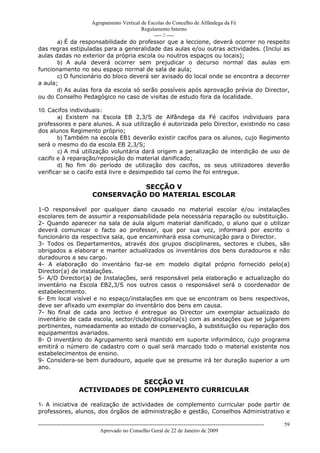 Agrupamento Vertical de Escolas do Concelho de Alfândega da Fé
                                         Regulamento Interno
                                              ---- // ----
       a) É da responsabilidade do professor que a leccione, deverá ocorrer no respeito
das regras estipuladas para a generalidade das aulas e/ou outras actividades. (Inclui as
aulas dadas no exterior da própria escola ou noutros espaços ou locais);
       b) A aula deverá ocorrer sem prejudicar o decurso normal das aulas em
funcionamento no seu espaço normal de sala de aula;
       c) O funcionário do bloco deverá ser avisado do local onde se encontra a decorrer
a aula;
       d) As aulas fora da escola só serão possíveis após aprovação prévia do Director,
ou do Conselho Pedagógico no caso de visitas de estudo fora da localidade.

10. Cacifos individuais:
        a) Existem na Escola EB 2,3/S de Alfândega da Fé cacifos individuais para
professores e para alunos. A sua utilização é autorizada pelo Director, existindo no caso
dos alunos Regimento próprio;
        b) Também na escola EB1 deverão existir cacifos para os alunos, cujo Regimento
será o mesmo do da escola EB 2,3/S;
        c) A má utilização voluntária dará origem a penalização de interdição de uso de
cacifo e à reparação/reposição do material danificado;
        d) No fim do período de utilização dos cacifos, os seus utilizadores deverão
verificar se o cacifo está livre e desimpedido tal como lhe foi entregue.

                                         SECÇÃO V
                              CONSERVAÇÃO DO MATERIAL ESCOLAR

1-O responsável por qualquer dano causado no material escolar e/ou instalações
escolares tem de assumir a responsabilidade pela necessária reparação ou substituição.
2- Quando aparecer na sala de aula algum material danificado, o aluno que o utilizar
deverá comunicar o facto ao professor, que por sua vez, informará por escrito o
funcionário da respectiva sala, que encaminhará essa comunicação para o Director.
3- Todos os Departamentos, através dos grupos disciplinares, sectores e clubes, são
obrigados a elaborar e manter actualizados os inventários dos bens duradouros e não
duradouros a seu cargo.
4- A elaboração do inventário faz-se em modelo digital próprio fornecido pelo(a)
Director(a) de instalações.
5- A/O Director(a) de Instalações, será responsável pela elaboração e actualização do
inventário na Escola EB2,3/S nos outros casos o responsável será o coordenador de
estabelecimento.
6- Em local visível e no espaço/instalações em que se encontram os bens respectivos,
deve ser afixado um exemplar do inventário dos bens em causa.
7- No final de cada ano lectivo é entregue ao Director um exemplar actualizado do
inventário de cada escola, sector/clube/disciplina(s) com as anotações que se julgarem
pertinentes, nomeadamente ao estado de conservação, à substituição ou reparação dos
equipamentos avariados.
8- O inventário do Agrupamento será mantido em suporte informático, cujo programa
emitirá o número de cadastro com o qual será marcado todo o material existente nos
estabelecimentos de ensino.
9- Considera-se bem duradouro, aquele que se presume irá ter duração superior a um
ano.

                                     SECÇÃO VI
                      ACTIVIDADES DE COMPLEMENTO CURRICULAR

1- A iniciativa de realização de actividades de complemento curricular pode partir de
professores, alunos, dos órgãos de administração e gestão, Conselhos Administrativo e

------------------------------------------------------------------------------------------------------------------------------   59
                                  Aprovado no Conselho Geral de 22 de Janeiro de 2009
 