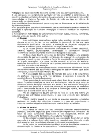 Agrupamento Vertical de Escolas do Concelho de Alfândega da Fé
                                           Regulamento Interno
                                                ---- // ----
Pedagógico do estabelecimento de ensino e ainda como está salvaguardado na lei.
2- As actividades de complemento curricular deverão possibilitar a concretização de
objectivos visados no Projecto Educativo do Agrupamento e as mesmas deverão estar
contempladas no Projecto Curricular de Escola, devendo por isso ser objecto de
programação e avaliação anual.
3- As actividades deverão constituir parte integrante do Plano Anual de Actividades do
Agrupamento/Escola.
4- As propostas para posterior funcionamento destas actividades/projectos carecem de
apreciação e aprovação do Conselho Pedagógico e deverão obedecer ao regimento
específico.
5- Consideram-se Actividades de Complemento Curricular clubes, debates, seminários,
colóquios, visitas de estudo, entre outras.
       a) Clubes:
               I) As actividades desenvolvidas pelos clubes escolares deverão decorrer
       durante o período lectivo, ou nos períodos de interrupção lectiva em casos
       devidamente justificados, tais como, a realização de projectos pedagógicos
       especiais a nível disciplinar ou no âmbito do Projecto Educativo.
               II) Os clubes poderão desenvolver actividades de carácter desportivo,
       artístico, técnico, pluridisciplinar, solidariedade e voluntariado, relação
       escola/meio e desenvolvimento da dimensão Europeia de educação.
               III) Cada clube deverá apresentar ao Conselho Pedagógico uma proposta
       de projecto da qual deve constar: a indicação do responsável, a descrição da
       natureza e objectivos dos projectos, a forma de organização, as actividades que
       se propõe desenvolver e a carga horária semanal, o período de vigência,
       condições de frequência, número de participantes, recursos humanos e materiais
       e formas e momentos de avaliação.
               IV) O número de participantes de cada clube deve ser definido em função
       do desenvolvimento das actividades e condições do local onde têm lugar essas
       actividades, não devendo ser inferior a 10.
               V) A organização dos processos de inscrição dos alunos é da competência
       do professor responsável, uma vez apreciada e aprovada a proposta de
       constituição pelo Conselho Pedagógico.
               VI) As propostas de projecto de cada clube deverão ser apresentadas no
       último Conselho Pedagógico de cada ano lectivo ou em caso de força maior no
       primeiro Conselho Pedagógico de cada ano lectivo. Cabe ao Conselho Pedagógico
       a aprovação dos projectos e respectiva ordenação por prioridade de interesses
       para a comunidade educativa e ao Director a distribuição horária, mediante o
       crédito que a escola detém para o efeito.
               VII) Os responsáveis devem elaborar no final de cada ano lectivo um
       relatório das actividades desenvolvidas, o qual será avaliado pelo Conselho
       Pedagógico.
               VIII) O relatório deverá ter em conta os seguintes aspectos: o trabalho
       realizado em função dos objectivos propostos e o grau de envolvimento e
       interesse manifestado pelos participantes na realização das actividades.

          b) Visitas de estudo:
                 I) As visitas de estudo são uma actividade curricular intencionalmente
          planeada, servindo objectivos para desenvolver/complementar conteúdos de
          todas as áreas curriculares disciplinares e não disciplinares. Devem ser
          preparadas em Conselho de Docentes / ano /turma / disciplina;
                 II) Os professores responsáveis pela sua organização devem ter em conta
          que o plano a elaborar deve incluir objectivos, calendarização, itinerário e meio
          de transporte, bem como lista de alunos e professores acompanhantes;
                 III) As visitas de estudo constam no Plano Anual de Actividades e carecem
          de autorização do Director e de aprovação do Conselho Pedagógico;

------------------------------------------------------------------------------------------------------------------------------   60
                                  Aprovado no Conselho Geral de 22 de Janeiro de 2009
 