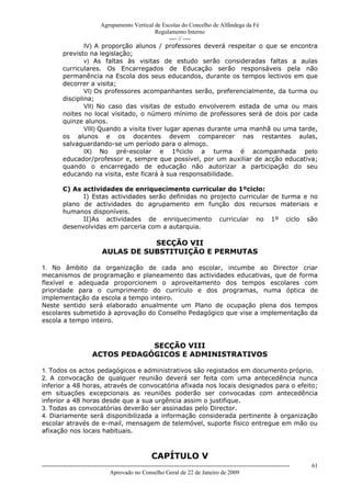 Agrupamento Vertical de Escolas do Concelho de Alfândega da Fé
                                              Regulamento Interno
                                                   ---- // ----
                  IV) A proporção alunos / professores deverá respeitar o que se encontra
          previsto na legislação;
                  v) As faltas às visitas de estudo serão consideradas faltas a aulas
          curriculares. Os Encarregados de Educação serão responsáveis pela não
          permanência na Escola dos seus educandos, durante os tempos lectivos em que
          decorrer a visita;
                  VI) Os professores acompanhantes serão, preferencialmente, da turma ou
          disciplina;
                  VII) No caso das visitas de estudo envolverem estada de uma ou mais
          noites no local visitado, o número mínimo de professores será de dois por cada
          quinze alunos.
                  VIII) Quando a visita tiver lugar apenas durante uma manhã ou uma tarde,
          os alunos e os docentes devem comparecer nas restantes aulas,
          salvaguardando-se um período para o almoço.
                  IX) No pré-escolar e 1ºciclo a turma é acompanhada pelo
          educador/professor e, sempre que possível, por um auxiliar de acção educativa;
          quando o encarregado de educação não autorizar a participação do seu
          educando na visita, este ficará à sua responsabilidade.

          C) As actividades de enriquecimento curricular do 1ºciclo:
                I) Estas actividades serão definidas no projecto curricular de turma e no
          plano de actividades do agrupamento em função dos recursos materiais e
          humanos disponíveis.
                II)As actividades de enriquecimento curricular no 1º ciclo são
          desenvolvidas em parceria com a autarquia.

                                         SECÇÃO VII
                              AULAS DE SUBSTITUIÇÃO E PERMUTAS

1. No âmbito da organização de cada ano escolar, incumbe ao Director criar
mecanismos de programação e planeamento das actividades educativas, que de forma
flexível e adequada proporcionem o aproveitamento dos tempos escolares com
prioridade para o cumprimento do currículo e dos programas, numa óptica de
implementação da escola a tempo inteiro.
Neste sentido será elaborado anualmente um Plano de ocupação plena dos tempos
escolares submetido à aprovação do Conselho Pedagógico que vise a implementação da
escola a tempo inteiro.



                                     SECÇÃO VIII
                         ACTOS PEDAGÓGICOS E ADMINISTRATIVOS

1. Todos os actos pedagógicos e administrativos são registados em documento próprio.
2. A convocação de qualquer reunião deverá ser feita com uma antecedência nunca
inferior a 48 horas, através de convocatória afixada nos locais designados para o efeito;
em situações excepcionais as reuniões poderão ser convocadas com antecedência
inferior a 48 horas desde que a sua urgência assim o justifique.
3. Todas as convocatórias deverão ser assinadas pelo Director.
4. Diariamente será disponibilizada a informação considerada pertinente à organização
escolar através de e-mail, mensagem de telemóvel, suporte físico entregue em mão ou
afixação nos locais habituais.



                                                       CAPÍTULO V
------------------------------------------------------------------------------------------------------------------------------   61
                                  Aprovado no Conselho Geral de 22 de Janeiro de 2009
 