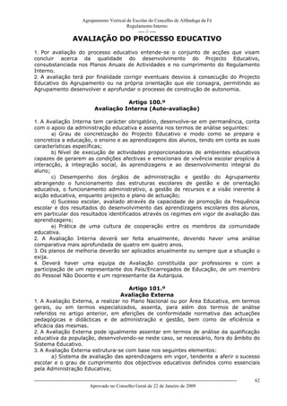 Agrupamento Vertical de Escolas do Concelho de Alfândega da Fé
                                                  Regulamento Interno
                                                       ---- // ----
                       AVALIAÇÃO DO PROCESSO EDUCATIVO
1. Por avaliação do processo educativo entende-se o conjunto de acções que visam
concluir acerca da qualidade do desenvolvimento do Projecto Educativo,
consubstanciada nos Planos Anuais de Actividades e no cumprimento do Regulamento
Interno.
2. A avaliação terá por finalidade corrigir eventuais desvios à consecução do Projecto
Educativo do Agrupamento ou na própria orientação que ele consagra, permitindo ao
Agrupamento desenvolver e aprofundar o processo de construção de autonomia.

                                                Artigo 100.º
                                     Avaliação Interna (Auto-avaliação)

1. A Avaliação Interna tem carácter obrigatório, desenvolve-se em permanência, conta
com o apoio da administração educativa e assenta nos termos de análise seguintes:
       a) Grau de concretização do Projecto Educativo e modo como se prepara e
concretiza a educação, o ensino e as aprendizagens dos alunos, tendo em conta as suas
características específicas;
       b) Nível de execução de actividades proporcionadoras de ambientes educativos
capazes de gerarem as condições afectivas e emocionais de vivência escolar propícia à
interacção, à integração social, às aprendizagens e ao desenvolvimento integral do
aluno;
       c) Desempenho dos órgãos de administração e gestão do Agrupamento
abrangendo o funcionamento das estruturas escolares de gestão e de orientação
educativa, o funcionamento administrativo, a gestão de recursos e a visão inerente à
acção educativa, enquanto projecto e plano de actuação;
       d) Sucesso escolar, avaliado através da capacidade de promoção da frequência
escolar e dos resultados do desenvolvimento das aprendizagens escolares dos alunos,
em particular dos resultados identificados através os regimes em vigor de avaliação das
aprendizagens;
       e) Prática de uma cultura de cooperação entre os membros da comunidade
educativa.
2. A Avaliação Interna deverá ser feita anualmente, devendo haver uma análise
comparativa mais aprofundada de quatro em quatro anos.
3. Os planos de melhoria deverão ser aplicados anualmente ou sempre que a situação o
exija.
4. Deverá haver uma equipa de Avaliação constituída por professores e com a
participação de um representante dos Pais/Encarregados de Educação, de um membro
do Pessoal Não Docente e um representante da Autarquia.

                                     Artigo 101.º
                                  Avaliação Externa
1. A Avaliação Externa, a realizar no Plano Nacional ou por Área Educativa, em termos
gerais, ou em termos especializados, assenta, para além dos termos de análise
referidos no artigo anterior, em aferições de conformidade normativa das actuações
pedagógicas e didácticas e de administração e gestão, bem como de eficiência e
eficácia das mesmas.
2. A Avaliação Externa pode igualmente assentar em termos de análise da qualificação
educativa da população, desenvolvendo-se neste caso, se necessário, fora do âmbito do
Sistema Educativo.
3. A Avaliação Externa estrutura-se com base nos seguintes elementos:
       a) Sistema de avaliação das aprendizagens em vigor, tendente a aferir o sucesso
escolar e o grau de cumprimento dos objectivos educativos definidos como essenciais
pela Administração Educativa;

------------------------------------------------------------------------------------------------------------------------------   62
                                  Aprovado no Conselho Geral de 22 de Janeiro de 2009
 