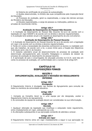 Agrupamento Vertical de Escolas do Concelho de Alfândega da Fé
                                        Regulamento Interno
                                             ---- // ----
      b) Sistema de certificação do processo de autoavaliação;
      c) Acções desenvolvidas, no âmbito das suas competências pela Inspecção-Geral
de Educação;
      d) Processos de avaliação, geral ou especializada, a cargo dos demais serviços
do Ministério da Educação;
      e) Estudos especializados, a cargo de pessoas ou instituições, públicos ou
privadas de reconhecido mérito.

                                      Artigo 102.º
               Avaliação de Desempenho do Pessoal Não Docente
1. A Avaliação de Desempenho do Pessoal Não Docente far-se-á de acordo com a
legislação em vigor SIADAP e de acordo com os direitos e deveres regulamentados.
2. A avaliação terá carácter anual e diz respeito ao desempenho do ano civil anterior.
                                      Artigo 103.º
                  Avaliação de Desempenho do Pessoal Docente
1. A Avaliação de Desempenho do Pessoal Docente far-se-á de acordo com a legislação
em vigor e de acordo com os direitos e deveres regulamentados.
2. Tendo em conta a necessidade dos docentes conhecerem os alunos e a realidade com
que vão trabalhar, de acordo com a lei, o prazo limite para a fixação dos Objectivos
Individuais será o dia 31 de Outubro.
3. O restante calendário anual de desenvolvimento do processo de avaliação será
determinado atempadamente pelo Conselho Pedagógico e constara do dossier do
processo de avaliação do desempenho do pessoal docente.
4. A apreciação de pais e encarregados de educação prevista no E.C.D. será tida em
conta no processo de avaliação, em conformidade com o número 8 do artigo 83º.



                                                CAPÍTULO VI
                                            DISPOSIÇÕES FINAIS
                             SECÇÃO I
        IMPLEMENTAÇÃO, AVALIAÇÃO E REVISÃO DO REGULAMENTO
                             INTERNO

                                 Artigo 104.º
                                 Divulgação
O Regulamento Interno é divulgado nas escolas do Agrupamento para consulta de
todos os membros da comunidade educativa.

                                     Artigo 105.º
                                      Avaliação
1. Compete ao Conselho Geral ou a uma equipa por ele designada, avaliar o
Regulamento Interno do Agrupamento.
2. As conclusões da equipa de avaliação devem ser consideradas na sua reformulação.

                                    Artigo 106.º
                                       Revisão
1. Qualquer alteração da legislação que modifique o estipulado neste regulamento,
entra imediatamente em vigor, sobrepondo-se a ele.
2. As alterações subsequentes à sua aprovação constarão de adendas a anexar.

                                Artigo 107.º
                              Entrada em vigor
O Regulamento Interno entra em vigor imediatamente a seguir à sua aprovação no
------------------------------------------------------------------------------------------------------------------------------   63
                                  Aprovado no Conselho Geral de 22 de Janeiro de 2009
 