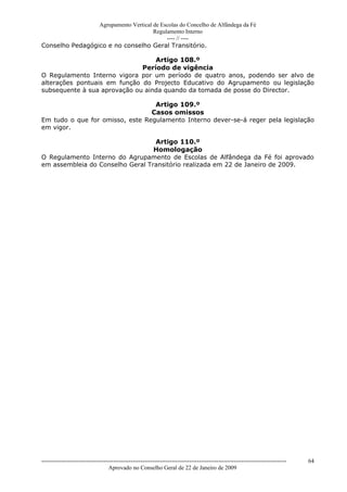 Agrupamento Vertical de Escolas do Concelho de Alfândega da Fé
                                      Regulamento Interno
                                           ---- // ----
Conselho Pedagógico e no conselho Geral Transitório.

                                  Artigo 108.º
                              Período de vigência
O Regulamento Interno vigora por um período de quatro anos, podendo ser alvo de
alterações pontuais em função do Projecto Educativo do Agrupamento ou legislação
subsequente à sua aprovação ou ainda quando da tomada de posse do Director.

                                  Artigo 109.º
                                 Casos omissos
Em tudo o que for omisso, este Regulamento Interno dever-se-á reger pela legislação
em vigor.

                                  Artigo 110.º
                                  Homologação
O Regulamento Interno do Agrupamento de Escolas de Alfândega da Fé foi aprovado
em assembleia do Conselho Geral Transitório realizada em 22 de Janeiro de 2009.




------------------------------------------------------------------------------------------------------------------------------   64
                                  Aprovado no Conselho Geral de 22 de Janeiro de 2009
 