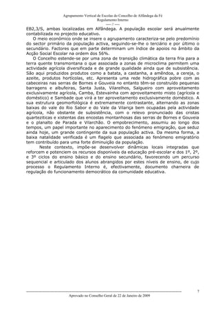 Agrupamento Vertical de Escolas do Concelho de Alfândega da Fé
                                                  Regulamento Interno
                                                       ---- // ----
EB2,3/S, ambas localizadas em Alfândega. A população escolar será anualmente
contabilizada no projecto educativo.
    O meio económico onde se insere o agrupamento caracteriza-se pelo predomínio
do sector primário da população activa, seguindo-se-lhe o terciário e por último o
secundário. Factores que em parte determinam um índice de apoios no âmbito da
Acção Social Escolar na ordem dos 56%.
    O Concelho estende-se por uma zona de transição climática da terra fria para a
terra quente transmontana o que associada a zonas de microclima permitem uma
actividade agrícola diversificada e de grande qualidade ainda que de subsistência.
São aqui produzidos produtos como a batata, a castanha, a amêndoa, a cereja, o
azeite, produtos hortícolas, etc. Apresenta uma rede hidrográfica pobre com as
cabeceiras nas serras de Bornes e Gouveia no entanto têm-se construído pequenas
barragens e albufeiras, Santa Justa, Vilarelhos, Salgueiro com aproveitamento
exclusivamente agrícola, Camba, Estevainha com aproveitamento misto (agrícola e
doméstico) e Sambade que virá a ter aproveitamento exclusivamente doméstico. A
sua estrutura geomorfológica é extremamente contrastante, alternando as zonas
baixas do vale do Rio Sabor e do Vale da Vilariça bem ocupadas pela actividade
agrícola, não obstante de subsistência, com o relevo pronunciado das cristas
quarteziticas e xistentas das encostas montanhosas das serras de Bornes e Gouveia
e o planalto de Parada e Vilarchão. O empobrecimento, assumiu ao longo dos
tempos, um papel importante no aparecimento do fenómeno emigração, que seduz
ainda hoje, um grande contingente da sua população activa. Da mesma forma, a
baixa natalidade verificada é um flagelo que associada ao fenómeno emigratório
tem contribuído para uma forte diminuição da população.
       Neste contexto, impõe-se desenvolver dinâmicas locais integradas que
reforcem e potenciem os recursos disponíveis da educação pré-escolar e dos 1º, 2º,
e 3º ciclos do ensino básico e do ensino secundário, favorecendo um percurso
sequencial e articulado dos alunos abrangidos por estes níveis de ensino, de cujo
processo o Regulamento Interno é, efectivamente, documento charneira de
regulação do funcionamento democrático da comunidade educativa.




------------------------------------------------------------------------------------------------------------------------------   7
                                  Aprovado no Conselho Geral de 22 de Janeiro de 2009
 