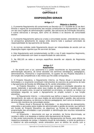 Agrupamento Vertical de Escolas do Concelho de Alfândega da Fé
                                                Regulamento Interno
                                                     ---- // ----
                                                      CAPÍTULO I

                                       DISPOSIÇÕES GERAIS
                                                         Artigo 1.º
                                                        Objecto e âmbito
1. O presente Regulamento dá cumprimento ao Decreto-Lei n.º 75/2008 de 22 de Abril.
Orienta o regime de funcionamento das escolas constituintes do Agrupamento, de cada
um dos seus órgãos de administração e gestão, das estruturas de orientação educativa,
e outras estruturas e serviços, bem como os direitos e os deveres da comunidade
escolar.

2. O presente Regulamento aplica-se a toda a comunidade escolar, entendendo-se esta,
na perspectiva globalizante do espaço onde decorra toda e qualquer actividade da
responsabilidade do Agrupamento de Escolas.

3. As normas contidas neste Regulamento devem ser interpretadas de acordo com as
disposições legais vigentes que lhe serviram de base.

4. Este Regulamento será complementado na EB1 e nos JI pelo respectivo Regimento,
o qual será elaborado com base na especificidade de cada escola.

5. Na EB2,3/S as salas e serviços específicos deverão ser objecto de Regimento
próprio.

                                      Artigo 2.º
                                      Autonomia
  1. De acordo com a Lei, autonomia é o poder reconhecido ao Agrupamento, pela
administração educativa, de tomar decisões nos domínios estratégicos, pedagógicos,
administrativos, financeiros e organizacionais, no quadro do seu Projecto Educativo e
em função das competências e dos meios que lhe estão consignados.

2. O Projecto Educativo, o Regulamento Interno, os Planos Anual e plurianual de
Actividades e o orçamento constituem instrumentos do exercício da autonomia de todo
o Agrupamento de Escolas de Alfândega da Fé, sendo entendidos como:
           a) Projecto Educativo – o documento que consagra a orientação educativa da
escola, elaborado e aprovado pelos seus órgãos de administração e gestão para um
horizonte de quatro anos, no qual se explicitam os princípios, os valores, as metas e as
estratégias segundo os quais o Agrupamento se propõe cumprir a sua função
educativa;
           b) Regulamento Interno – o documento que define e regula o funcionamento do
Agrupamento, de cada um dos seus órgãos de administração e gestão, das estruturas
de orientação educativa, os técnicos ou técnico-pedagógicos, bem como os direitos e os
deveres dos membros da comunidade escolar.
           c) Planos Anual e Plurianual de Actividades – os documentos de planeamento,
elaborados e aprovados pelos órgãos de administração e gestão da escola, que definem
em função do Projecto Educativo, os objectivos, as formas de organização e de
programação das actividades e que procedem à identificação dos recursos necessários
à sua execução.
           d) Orçamento – documento em que se prevêem, de forma discriminada, as
receitas a obter e as despesas a realizar pelo Agrupamento de Escolas.
3. São ainda instrumentos de autonomia dos Agrupamentos de Escola, para efeitos da
respectiva prestação de contas, o Relatório Anual de Actividades, a conta de gerência e
o relatório de auto-avaliação, sendo entendidos para os efeitos de acordo com a
------------------------------------------------------------------------------------------------------------------------------ 8
                                  Aprovado no Conselho Geral de 22 de Janeiro de 2009
 