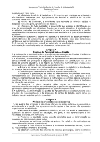 Agrupamento Vertical de Escolas do Concelho de Alfândega da Fé
                                         Regulamento Interno
                                              ---- // ----
legislação em vigor como:
        a) «Relatório Anual de Actividades» o documento que relaciona as actividades
efectivamente realizadas pelo Agrupamento de Escolas e identifica os recursos
utilizados nessa realização;
        b) «Conta de Gerência», o documento que relaciona as receitas obtidas e
despesas realizadas pelo Agrupamento de Escolas;
        c) «Relatório de Auto-Avaliação» o documento que procede à identificação do
grau de concretização dos objectivos fixados no projecto educativo, à avaliação das
actividades realizadas pelo Agrupamento de Escolas e da sua organização e gestão,
designadamente no que diz respeito aos resultados escolares e à prestação do serviço
educativo.
4. O contrato de autonomia, poderá vir a constituir o instrumento de desenvolvimento e
aprofundamento da autonomia do Agrupamento de Escola, caso seja considerada
vantajosa a sua formalização pelos órgãos de administração e gestão.
5. O contrato de autonomia, poderá ser celebrado na sequência de procedimentos de
auto-avaliação e avaliação externa, observados os termos da Lei.

                                        Artigo 3.º
                          Regime de Administração e Gestão
1. A autonomia, a administração e a gestão do Agrupamento de Escolas orientam-se
pelos princípios da igualdade, da participação e da transparência.
2. A autonomia, a administração e a gestão do Agrupamento de Escolas subordinam-se
particularmente aos princípios e objectivos consagrados na Constituição, na Lei de
Bases do Sistema Educativo, e ao Regime de Autonomia, Administração e Gestão dos
estabelecimentos públicos da educação, designadamente:
        a) Integrar as escolas nas comunidades que servem e estabelecer a interligação
do ensino e das actividades económicas, sociais, culturais e científicas;
        b) Contribuir para desenvolver o espírito e a prática democráticos;
        c) Assegurar a participação de todos os intervenientes no processo educativo,
nomeadamente dos professores, dos alunos, das famílias, das autarquias e de
entidades representativas das actividades e instituições económicas, sociais, culturais e
científicas, tendo em conta as características específicas dos vários níveis e tipologias
de educação e de ensino;
        d) Assegurar o pleno respeito pelas regras da democraticidade e
representatividade dos órgãos de administração e gestão do Agrupamento, garantida
pela eleição democrática de representantes da comunidade educativa.
3. A autonomia, a administração e a gestão do Agrupamento de escolas funciona sob o
princípio da responsabilidade e da prestação de contas do Estado, assim como, de
todos os demais agentes ou intervenientes.

                                      Artigo 4.º
                       Princípios orientadores e objectivos
  1. No quadro dos princípios e objectivos referidos no artigo anterior, a autonomia, a
administração e a gestão dos agrupamentos de escolas e das escolas não agrupadas
organizam-se no sentido de:
       a) Promover o sucesso, prevenir o abandono escolar dos alunos e desenvolver a
qualidade do serviço público de educação, em geral, e das aprendizagens e dos
resultados escolares, em particular;
       b) Promover a equidade social, criando condições para a concretização da
igualdade de oportunidades para todos;
       c) Assegurar as melhores condições de estudo, de trabalho, de realização e de
desenvolvimento pessoal e profissional;
       d) Cumprir e fazer cumprir os direitos e os deveres constantes das leis, normas
ou regulamentos e manter a disciplina;
       e) Observar o primado dos critérios de natureza pedagógica, sobre os critérios
------------------------------------------------------------------------------------------------------------------------------   9
                                  Aprovado no Conselho Geral de 22 de Janeiro de 2009
 