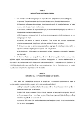 Artigo 5º
COMPETÊNCIAS DO CONSELHO GERAL
1 – Para além das definidas na legislação em vigor, são ainda competências do conselho geral:
a) Elaborar o seu regimento de acordo com o Código de Procedimento Administrativo;
b) Publicitar todas as deliberações por si tomadas, nos locais de afixação habituais, no prazo
máximo de 2 dias após terem sido tomadas.
c) Autorizar, nos termos da legislação em vigor, assessorias técnico-pedagógicas, com base na
fundamentação apresentada pelo diretor.
d) Emitir parecer sobre o período de funcionamento do agrupamento de escolas, nos termos
da legislação em vigor.
e) Decidir, nos termos do Estatuto do Aluno e Ética Escolar, dos recursos apresentados
relativamente a medidas disciplinares aplicadas pelos professores ou diretor.
f) Criar, no seu seio, as comissões especializadas e os grupos de trabalho previstos na lei, ou
aqueles que entender, para prossecução das suas competências.
g) Acompanhar o cumprimento do regulamento interno e apresentar recomendações para a
sua alteração.
2 – No desempenho das suas competências, o Conselho Geral tem o poder diretivo de requerer aos
restantes órgãos, nomeadamente ao Diretor, ao Conselho Pedagógico e ao Conselho Administrativo, as
informações necessárias para realizar eficazmente o acompanhamento e a avaliação do funcionamento da
instituição educativa, bem como de lhes dirigir recomendações, com vista ao desenvolvimento do projeto
educativo e ao cumprimento do plano anual de atividades.
Artigo 6º
COMPETÊNCIAS DO PRESIDENTE DO CONSELHO GERAL
Para além das competências previstas no Código do Procedimento Administrativo para os
Presidentes dos órgãos colegiais, compete ao Presidente do Conselho Geral:
a) Dirigir os trabalhos do Conselho Geral, coordenando as atividades de eventuais secções ou
comissões constituídas no seu âmbito.
b) Participar, nos termos legais, no processo de avaliação do desempenho do pessoal docente.
c) Promover, coordenar e homologar os atos eleitorais da responsabilidade do Conselho Geral
no estrito respeito da Lei e presente RI.
d) Comunicar os resultados dos atos eleitorais para o cargo de Diretor ao órgão competente, a
fim de serem homologados.
 