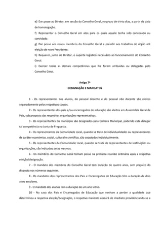e) Dar posse ao Diretor, em sessão do Conselho Geral, no prazo de trinta dias, a partir da data
de homologação.
f) Representar o Conselho Geral em atos para os quais aquele tenha sido convocado ou
convidado.
g) Dar posse aos novos membros do Conselho Geral e presidir aos trabalhos do órgão até
eleição de novo Presidente.
h) Requerer, junto do Diretor, o suporte logístico necessário ao funcionamento do Conselho
Geral.
i) Exercer todas as demais competências que lhe forem atribuídas ou delegadas pelo
Conselho Geral.
Artigo 7º
DESIGNAÇÃO E MANDATOS
1 - Os representantes dos alunos, do pessoal docente e do pessoal não docente são eleitos
separadamente pelos respetivos corpos.
2 - Os representantes dos pais e/ou encarregados de educação são eleitos em Assembleia Geral de
Pais, sob proposta das respetivas organizações representativas.
3 - Os representantes do município são designados pela Câmara Municipal, podendo esta delegar
tal competência na Junta de Freguesia.
4 - Os representantes da Comunidade Local, quando se trate de individualidades ou representantes
de caráter económico, social, cultural e científico, são cooptados individualmente.
5 - Os representantes da Comunidade Local, quando se trate de representantes de instituições ou
organizações, são indicados pelas mesmas.
6 - Os membros do Conselho Geral tomam posse na primeira reunião ordinária após a respetiva
eleição/designação.
7 - O mandato dos membros do Conselho Geral tem duração de quatro anos, sem prejuízo do
disposto nos números seguintes.
8 - Os mandatos dos representantes dos Pais e Encarregados de Educação têm a duração de dois
anos escolares.
9 - O mandato dos alunos tem a duração de um ano letivo.
10 - No caso dos Pais e Encarregados de Educação que venham a perder a qualidade que
determinou a respetiva eleição/designação, o respetivo mandato cessará de imediato providenciando-se a
 