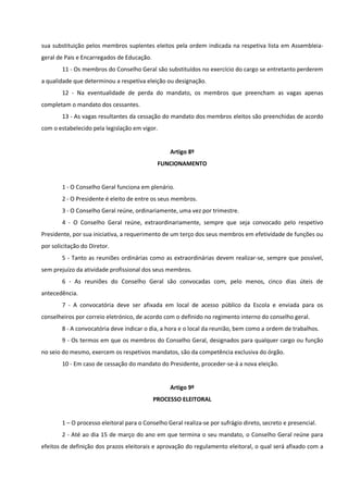 sua substituição pelos membros suplentes eleitos pela ordem indicada na respetiva lista em Assembleia-
geral de Pais e Encarregados de Educação.
11 - Os membros do Conselho Geral são substituídos no exercício do cargo se entretanto perderem
a qualidade que determinou a respetiva eleição ou designação.
12 - Na eventualidade de perda do mandato, os membros que preencham as vagas apenas
completam o mandato dos cessantes.
13 - As vagas resultantes da cessação do mandato dos membros eleitos são preenchidas de acordo
com o estabelecido pela legislação em vigor.
Artigo 8º
FUNCIONAMENTO
1 - O Conselho Geral funciona em plenário.
2 - O Presidente é eleito de entre os seus membros.
3 - O Conselho Geral reúne, ordinariamente, uma vez por trimestre.
4 - O Conselho Geral reúne, extraordinariamente, sempre que seja convocado pelo respetivo
Presidente, por sua iniciativa, a requerimento de um terço dos seus membros em efetividade de funções ou
por solicitação do Diretor.
5 - Tanto as reuniões ordinárias como as extraordinárias devem realizar-se, sempre que possível,
sem prejuízo da atividade profissional dos seus membros.
6 - As reuniões do Conselho Geral são convocadas com, pelo menos, cinco dias úteis de
antecedência.
7 - A convocatória deve ser afixada em local de acesso público da Escola e enviada para os
conselheiros por correio eletrónico, de acordo com o definido no regimento interno do conselho geral.
8 - A convocatória deve indicar o dia, a hora e o local da reunião, bem como a ordem de trabalhos.
9 - Os termos em que os membros do Conselho Geral, designados para qualquer cargo ou função
no seio do mesmo, exercem os respetivos mandatos, são da competência exclusiva do órgão.
10 - Em caso de cessação do mandato do Presidente, proceder-se-á a nova eleição.
Artigo 9º
PROCESSO ELEITORAL
1 – O processo eleitoral para o Conselho Geral realiza-se por sufrágio direto, secreto e presencial.
2 - Até ao dia 15 de março do ano em que termina o seu mandato, o Conselho Geral reúne para
efeitos de definição dos prazos eleitorais e aprovação do regulamento eleitoral, o qual será afixado com a
 