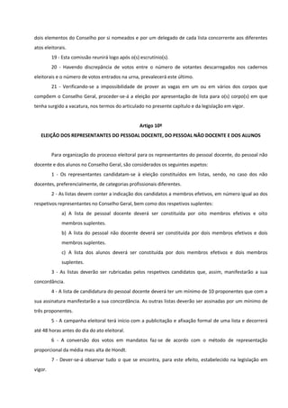 dois elementos do Conselho por si nomeados e por um delegado de cada lista concorrente aos diferentes
atos eleitorais.
19 - Esta comissão reunirá logo após o(s) escrutínio(s).
20 - Havendo discrepância de votos entre o número de votantes descarregados nos cadernos
eleitorais e o número de votos entrados na urna, prevalecerá este último.
21 - Verificando-se a impossibilidade de prover as vagas em um ou em vários dos corpos que
compõem o Conselho Geral, proceder-se-á a eleição por apresentação de lista para o(s) corpo(s) em que
tenha surgido a vacatura, nos termos do articulado no presente capítulo e da legislação em vigor.
Artigo 10º
ELEIÇÃO DOS REPRESENTANTES DO PESSOAL DOCENTE, DO PESSOAL NÃO DOCENTE E DOS ALUNOS
Para organização do processo eleitoral para os representantes do pessoal docente, do pessoal não
docente e dos alunos no Conselho Geral, são considerados os seguintes aspetos:
1 - Os representantes candidatam-se à eleição constituídos em listas, sendo, no caso dos não
docentes, preferencialmente, de categorias profissionais diferentes.
2 - As listas devem conter a indicação dos candidatos a membros efetivos, em número igual ao dos
respetivos representantes no Conselho Geral, bem como dos respetivos suplentes:
a) A lista de pessoal docente deverá ser constituída por oito membros efetivos e oito
membros suplentes.
b) A lista do pessoal não docente deverá ser constituída por dois membros efetivos e dois
membros suplentes.
c) A lista dos alunos deverá ser constituída por dois membros efetivos e dois membros
suplentes.
3 - As listas deverão ser rubricadas pelos respetivos candidatos que, assim, manifestarão a sua
concordância.
4 - A lista de candidatura do pessoal docente deverá ter um mínimo de 10 proponentes que com a
sua assinatura manifestarão a sua concordância. As outras listas deverão ser assinadas por um mínimo de
três proponentes.
5 - A campanha eleitoral terá início com a publicitação e afixação formal de uma lista e decorrerá
até 48 horas antes do dia do ato eleitoral.
6 - A conversão dos votos em mandatos faz-se de acordo com o método de representação
proporcional da média mais alta de Hondt.
7 - Dever-se-á observar tudo o que se encontra, para este efeito, estabelecido na legislação em
vigor.
 