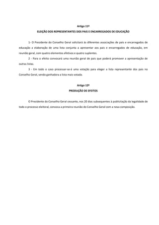 Artigo 11º
ELEIÇÃO DOS REPRESENTANTES DOS PAIS E ENCARREGADOS DE EDUCAÇÃO
1- O Presidente do Conselho Geral solicitará às diferentes associações de pais e encarregados de
educação a elaboração de uma lista conjunta a apresentar aos pais e encarregados de educação, em
reunião geral, com quatro elementos efetivos e quatro suplentes.
2 - Para o efeito convocará uma reunião geral de pais que poderá promover a apresentação de
outras listas.
3 - Em todo o caso processar-se-á uma votação para eleger a lista representante dos pais no
Conselho Geral, sendo ganhadora a lista mais votada.
Artigo 12º
PRODUÇÃO DE EFEITOS
O Presidente do Conselho Geral cessante, nos 20 dias subsequentes à publicitação da legalidade de
todo o processo eleitoral, convoca a primeira reunião do Conselho Geral com a nova composição.
 