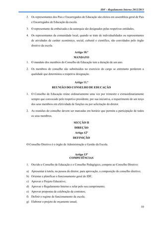 IDF – Regulamento Interno 2012/2013

2. Os representantes dos Pais e Encarregados de Educação são eleitos em assembleia geral de Pais
    e Encarregados de Educação da escola.

3. O representante da embaixada e da autarquia são designados pelas respetivas entidades.

4. Os representantes da comunidade local, quando se trate de individualidades ou representantes
    de atividades de caráter económico, social, cultural e científico, são convidados pelo órgão
    diretivo da escola.

                                        Artigo 10.º
                                       MANDATO
1. O mandato dos membros do Conselho de Educação tem a duração de um ano.

2. Os membros do conselho são substituídos no exercício do cargo se entretanto perderem a
    qualidade que determinou a respetiva designação.

                                        Artigo 11.º
                      REUNIÃO DO CONSELHO DE EDUCAÇÃO

1. O Conselho de Educação reúne ordinariamente uma vez por trimestre e extraordinariamente
    sempre que convocado pelo respetivo presidente, por sua iniciativa, a requerimento de um terço
    dos seus membros em efetividade de funções ou por solicitação do diretor.

2. As reuniões do conselho devem ser marcadas em horário que permita a participação de todos
    os seus membros.

                                       SECÇÃO II
                                        DIREÇÃO
                                        Artigo 12º
                                       DEFINIÇÃO

O Conselho Diretivo é o órgão de Administração e Gestão da Escola.


                                     Artigo 13º
                                   COMPETÊNCIAS

1. Ouvido o Conselho de Educação e o Conselho Pedagógico, compete ao Conselho Diretivo:

a) Apresentar à tutela, na pessoa do diretor, para aprovação, a composição do conselho diretivo;
b) Orientar e planificar o funcionamento geral do IDF;
c) Aprovar o Projeto Educativo;
d) Aprovar o Regulamento Interno e zelar pelo seu cumprimento;
e) Aprovar propostas de celebração de contratos;
f) Definir o regime de funcionamento da escola;
g) Elaborar o projeto de orçamento anual;
                                                                                                   10
 