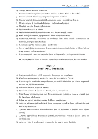 IDF – Regulamento Interno 2012/2013

h) Aprovar o Plano Anual de Atividades;
i)   Elaborar os relatórios periódicos e final de execução do Plano Anual de Atividades;
j)   Elaborar uma lista de alunos que requereram a primeira matrícula;
k) Elaborar uma lista dos alunos admitidos, no ensino básico e secundário e afixá-la;
l)   Dirigir o serviço de constituição de turmas e elaboração de horários;
m) Distribuir o serviço docente e não docente;
n) Designar os Diretores de Turma;
o) Designar os responsáveis pelas instalações, pela biblioteca e pela cantina;
p) Gerir instalações, espaços, equipamentos e outros recursos educativos;
q) Estabelecer protocolos ou acordos de cooperação com outras escolas e instituições de
     formação, autarquias e coletividades;
r) Selecionar e recrutar pessoal docente e não docente;
s) Propor o período de funcionamento do estabelecimento de ensino, incluindo atividades letivas,
     tendo em conta o número de turmas;
t)   Exercer as demais competências que lhe forem atribuídas na lei e no Regulamento Interno.

2. O Conselho Diretivo fixará as funções e competências a atribuir a cada um dos seus membros.


                                          Artigo 14.º
                                COMPETÊNCIAS DO DIRETOR


a) Representar oficialmente o IDF em assuntos de natureza não pedagógica;
b) Coordenar as atividades decorrentes das competências próprias da Direção;
c) Exercer o poder hierárquico, designadamente, em matéria disciplinar, em relação ao pessoal
     docente, não docente e aos alunos;
d) Proceder à avaliação do pessoal docente;
e) Proceder à avaliação do pessoal não docente, com o Administrador;
f) Poder delegar competências suas num dos assessores, sem prejuízo do poder de avocação que
     lhe é conferido pela lei geral;
g) Indicar um assessor substituto em caso de faltas e impedimentos;
h) Autorizar a dispensa da frequência da língua estrangeira I e/ou II a alunos vindos de sistemas
     educativos estrangeiros;
i)   Autorizar a revalidação de matrícula anulada pelo não pagamento de propinas ou de seguro
     escolar;
j)   Autorizar a participação de alunos em jornadas, intercâmbios e peditórios levados a efeito ao
     nível nacional;
k) Autorizar visitas de estudo no país com duração não superior a dois dias úteis;


                                                                                                11
 