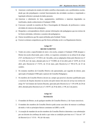 IDF – Regulamento Interno 2012/2013

l)   Autorizar a realização de estudos de índole científica relacionados com a problemática escolar,
     desde que não prejudiquem o normal funcionamento das atividades escolares e respeitando a
     legislação referente à proteção de dados pessoais;
m) Autorizar o abatimento de bens, equipamentos, mobiliários e materiais degradados ou
     inutilizados, dando conhecimento à Fundação UNIR;
n) Convocar e presidir às reuniões de Pais e Encarregados de Educação, de professores e outras
     atividades de natureza não pedagógica.
o) Despachar a correspondência oficial e prestar informações não pedagógicas que nos termos da
     lei forem solicitadas, referentes a assuntos não pedagógicos;
p) Outras incumbências que lhe sejam atribuídas pela Entidade Titular;
q) Exercer as demais competências que lhe forem atribuídas na lei e no Regulamento Interno.


                                           Artigo 15.º
                                      RECRUTAMENTO
1. Tendo em conta a especificidade do meio e da escola, compete à Fundação UNIR designar o
     Diretor da escola observando, para o efeito, os requisitos constantes no na alínea b) do artigo
     nº21º, do Decreto-Lei nº 137/2012, de 2 de julho, com as adaptações feitas pelo Decreto-Lei nº
     115-A/98, de 4 de maio, alterado pela Lei nº 75/2008, de 22 de abril, pela nº 24/99, de 22 de
     abril, pelo Decreto-lei nº 172/91, de 10 de maio, pelo Decreto-Lei nº 769-A/76, de 23 de
     outubro.

2. Os restantes membros do Conselho Diretivo são apresentados, por sugestão do diretor, para
     aprovação à Fundação UNIR após o parecer do Conselho Pedagógico;

3. Os membros do Conselho Diretivo devem ser, sempre que possível, docentes qualificados para
     o exercício de funções docentes na escola com pelo menos três anos de serviço nos termos do
     artigo 56.º do Estatuto da Carreira Docente, aprovado pelo Decreto-Lei n.º 139-A/90, de 28 de
     abril, alterado pelos Decretos-Leis n.ºs 105/97, de 29 de abril, e 1/98, de 2 de janeiro.



                                           Artigo 16.º
                                          MANDATO

1. O mandato do Diretor, ou de qualquer membro do Conselho Diretivo, é de 4 anos renováveis.

2. O mandato dos membros do Conselho Diretivo pode cessar caso deixe de merecer a confiança
     da tutela e viole os princípios básicos constantes na LBSE e no RI.

3. A cessação do mandato de um dos membros do Conselho Diretivo determina a sua substituição
     por um docente da confiança da tutela e que reúna as condições previstas no n.º 5 do art.º 19º
     do Decreto-Lei n.º 115/A – 98, de 4 de maio.

                                                                                                  12
 