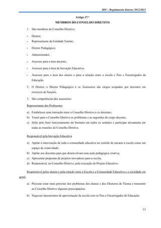 IDF – Regulamento Interno 2012/2013

                                                  Artigo 17.º
                                MEMBROS DO CONSELHO DIRETIVO

         1. São membros do Conselho Diretivo:

         -   Diretor;
         -   Representante da Entidade Tutelar;

         -   Diretor Pedagógico;

         -   Administrador;

         -   Assessor para a área docente;

         -   Assessor para a área da Inovação Educativa;

         -   Assessor para a área dos alunos e para a relação entre a escola e Pais e Encarregados da
             Educação.

         2. O Diretor, o Diretor Pedagógico e os Assessores são cargos ocupados por docentes em
             exercício de funções.

         3. São competências dos assessores:

         Representante dos Professores

         a) Estabelecer uma interação entre o Conselho Diretivo e os docentes;
         b) Trazer para o Conselho Diretivo os problemas e as sugestões do corpo docente;
         c) Zelar pelo bom funcionamento do Instituto em todos os sentidos e participar ativamente em
             todas as reuniões do Conselho Diretivo.

         Responsável pela Inovação Educativa

         a) Apelar à intervenção de toda a comunidade educativa no sentido de encarar a escola como um
             espaço de criatividade;
         b) Apelar aos docentes para que desenvolvam uma ação pedagógica criativa;
         c) Apresentar propostas de projetos inovadores para a escola;
         d) Responsável, no Conselho Diretivo, pela execução do Projeto Educativo.

         Responsável pelos alunos e pela relação entre a Escola e a Comunidade Educativa e a sociedade em
geral;

         a) Procurar estar mais próximo dos problemas dos alunos e dos Diretores de Turma e transmitir
             ao Conselho Diretivo algumas preocupações;

         b) Negociar mecanismos de aproximação da escola com os Pais e Encarregados de Educação.



                                                                                                         13
 