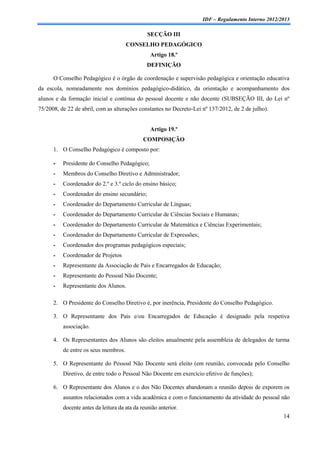 IDF – Regulamento Interno 2012/2013

                                                SECÇÃO III
                                      CONSELHO PEDAGÓGICO
                                                 Artigo 18.º
                                                DEFINIÇÃO

      O Conselho Pedagógico é o órgão de coordenação e supervisão pedagógica e orientação educativa
da escola, nomeadamente nos domínios pedagógico-didático, da orientação e acompanhamento dos
alunos e da formação inicial e contínua do pessoal docente e não docente (SUBSEÇÃO III, do Lei nº
75/2008, de 22 de abril, com as alterações constantes no Decreto-Lei nº 137/2012, de 2 de julho).


                                                 Artigo 19.º
                                              COMPOSIÇÃO
      1. O Conselho Pedagógico é composto por:

      -   Presidente do Conselho Pedagógico;
      -   Membros do Conselho Diretivo e Administrador;
      -   Coordenador do 2.º e 3.º ciclo do ensino básico;
      -   Coordenador do ensino secundário;
      -   Coordenador do Departamento Curricular de Línguas;
      -   Coordenador do Departamento Curricular de Ciências Sociais e Humanas;
      -   Coordenador do Departamento Curricular de Matemática e Ciências Experimentais;
      -   Coordenador do Departamento Curricular de Expressões;
      -   Coordenador dos programas pedagógicos especiais;
      -   Coordenador de Projetos
      -   Representante da Associação de Pais e Encarregados de Educação;
      -   Representante do Pessoal Não Docente;
      -   Representante dos Alunos.

      2. O Presidente do Conselho Diretivo é, por inerência, Presidente do Conselho Pedagógico.

      3. O Representante dos Pais e/ou Encarregados de Educação é designado pela respetiva
          associação.

      4. Os Representantes dos Alunos são eleitos anualmente pela assembleia de delegados de turma
          de entre os seus membros.

      5. O Representante do Pessoal Não Docente será eleito (em reunião, convocada pelo Conselho
          Diretivo, de entre todo o Pessoal Não Docente em exercício efetivo de funções);

      6. O Representante dos Alunos e o dos Não Docentes abandonam a reunião depois de exporem os
          assuntos relacionados com a vida académica e com o funcionamento da atividade do pessoal não
          docente antes da leitura da ata da reunião anterior.
                                                                                                     14
 