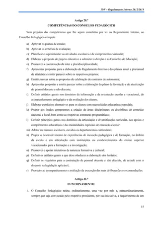 IDF – Regulamento Interno 2012/2013



                                               Artigo 20.º
                        COMPETÊNCIAS DO CONSELHO PEDAGÓGICO

     Sem prejuízo das competências que lhe sejam cometidas por lei ou Regulamento Interno, ao
Conselho Pedagógico compete:

     a) Aprovar os planos de estudo;
     b) Aprovar os critérios de avaliação;
     c) Planificar e superintender as atividades escolares e de cumprimento curricular;
     d) Elaborar a proposta de projeto educativo a submeter à direção e ao Conselho de Educação;
     e) Promover a coordenação da inter e pluridisciplinaridade;
     f) Apresentar propostas para a elaboração do Regulamento Interno e dos planos anual e plurianual
          de atividade e emitir parecer sobre os respetivos projetos;
     g) Emitir parecer sobre as propostas de celebração de contratos de autonomia;
     h) Apresentar propostas e emitir parecer sobre a elaboração do plano de formação e de atualização
          do pessoal docente e não docente;
     i)   Definir critérios gerais nos domínios da informação e da orientação escolar e vocacional, do
          acompanhamento pedagógico e da avaliação dos alunos;
     j)   Elaborar currículos alternativos para os alunos com necessidades educativas especiais;
     k) Propor aos órgãos competentes a criação de áreas disciplinares ou disciplinas de conteúdo
          nacional e local, bem como as respetivas estruturas programáticas;
     l)   Definir princípios gerais nos domínios da articulação e diversificação curricular, dos apoios e
          complementos educativos e das modalidades especiais de educação escolar;
     m) Adotar os manuais escolares, ouvidos os departamentos curriculares;
     n) Propor o desenvolvimento de experiências de inovação pedagógica e de formação, no âmbito
          da escola e em articulação com instituições ou estabelecimentos do ensino superior
          vocacionados para a formação e a investigação;
     o) Promover e apoiar iniciativas de natureza formativa e cultural;
     p) Definir os critérios gerais a que deve obedecer a elaboração dos horários;
     q) Definir os requisitos para a contratação de pessoal docente e não docente, de acordo com o
          disposto na legislação aplicável;
     r) Proceder ao acompanhamento e avaliação da execução das suas deliberações e recomendações.

                                               Artigo 21.º
                                         FUNCIONAMENTO

     1. O Conselho Pedagógico reúne, ordinariamente, uma vez por mês e, extraordinariamente,
          sempre que seja convocado pelo respetivo presidente, por sua iniciativa, a requerimento de um


                                                                                                        15
 