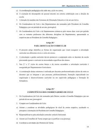 IDF – Regulamento Interno 2012/2013

c) A coordenação pedagógica de cada ano, ciclo ou curso;
d) A avaliação de desempenho do pessoal docente em estreita colaboração com a direção da
    escola.
3. A duração do mandato das Estruturas de Orientação Educativa é de um ano letivo.

4. Os Coordenadores de Ciclo e dos Departamentos são nomeados pelo Presidente do Conselho
    Pedagógico, por um período de um ano, prorrogável.

5. Os Coordenadores de Ciclo e de Departamentos reúnem-se pelo menos duas vezes por período
    com os restantes professores das diferentes disciplinas do Departamento, apresentando as
    respetivas atas ao Presidente do Conselho Pedagógico.

                                          Artigo 28.º
                         PARA ARTICULAÇÃO CURRICULAR

1. O presente artigo identifica as formas de organização que visam assegurar a articulação
    curricular nos diferentes níveis e ciclos de ensino.

2. A articulação e gestão curricular devem promover a cooperação entre os docentes da escola
    procurando ajustar o currículo às necessidades específicas dos alunos.

3. Nos 2.º e 3.º ciclos do ensino básico e do ensino secundário a articulação curricular é
    assegurada por Departamentos Curriculares.

4. A coordenação destas estruturas é realizada por docentes profissionalizados eleitos de entre os
    docentes que as integram e que possuam, preferencialmente, formação especializada em
    organização e desenvolvimento curricular ou em supervisão pedagógica e formação de
    formadores.



                                          Artigo 29.º
               COMPETÊNCIAS DOS COORDENADORES DE CICLO

1. Os Coordenadores de Ciclo são nomeados pelo Diretor, ouvido o Conselho Pedagógico, por um
    período de um ano, prorrogável.

2. Compete aos Coordenadores de Ciclo:

a) Animar e coordenar as atividades pedagógicas do nível de ensino respetivo, recebendo os
    princípios e orientações do Presidente do Conselho Pedagógico;

b) Responsabilizar-se pela articulação curricular vertical e horizontal;

c) Assistir aos Conselhos de Turma sempre que se justificar a sua presença;

d) Coordenar as atividades dos Diretores de Turma;

                                                                                                  18
 