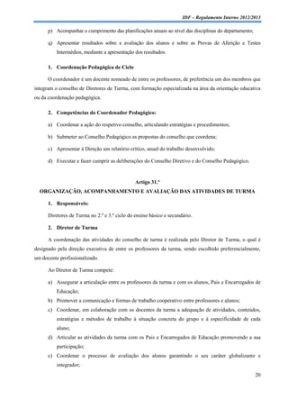 IDF – Regulamento Interno 2012/2013

      p) Acompanhar o cumprimento das planificações anuais ao nível das disciplinas do departamento;

      q) Apresentar resultados sobre a avaliação dos alunos e sobre as Provas de Aferição e Testes
          Intermédios, mediante a apresentação dos resultados.

      1. Coordenação Pedagógica de Ciclo

      O coordenador é um docente nomeado de entre os professores, de preferência um dos membros que
integram o conselho de Diretores de Turma, com formação especializada na área da orientação educativa
ou da coordenação pedagógica.

      2. Competências do Coordenador Pedagógico:

      a) Coordenar a ação do respetivo conselho, articulando estratégias e procedimentos;

      b) Submeter ao Conselho Pedagógico as propostas do conselho que coordena;

      c) Apresentar à Direção um relatório crítico, anual do trabalho desenvolvido;

      d) Executar e fazer cumprir as deliberações do Conselho Diretivo e do Conselho Pedagógico.


                                               Artigo 31.º
  ORGANIZAÇÃO, ACOMPANHAMENTO E AVALIAÇÃO DAS ATIVIDADES DE TURMA

      1. Responsáveis:

      Diretores de Turma no 2.º e 3.º ciclo do ensino básico e secundário.

      2. Diretor de Turma

      A coordenação das atividades do conselho de turma é realizada pelo Diretor de Turma, o qual é
designado pela direção executiva de entre os professores da turma, sendo escolhido preferencialmente,
um docente profissionalizado.

      Ao Diretor de Turma compete:

      a) Assegurar a articulação entre os professores da turma e com os alunos, Pais e Encarregados de
          Educação;
      b) Promover a comunicação e formas de trabalho cooperativo entre professores e alunos;
      c) Coordenar, em colaboração com os docentes da turma a adequação de atividades, conteúdos,
          estratégias e métodos de trabalho à situação concreta do grupo e à especificidade de cada
          aluno;
      d) Articular as atividades da turma com os Pais e Encarregados de Educação promovendo a sua
          participação;
      e) Coordenar o processo de avaliação dos alunos garantindo o seu caráter globalizante e
          integrador;
                                                                                                       20
 