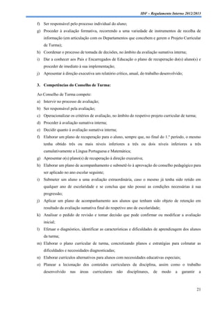 IDF – Regulamento Interno 2012/2013

f) Ser responsável pelo processo individual do aluno;
g) Proceder à avaliação formativa, recorrendo a uma variedade de instrumentos de recolha de
     informação (em articulação com os Departamentos que concebem e gerem o Projeto Curricular
     de Turma);
h) Coordenar o processo de tomada de decisões, no âmbito da avaliação sumativa interna;
i)   Dar a conhecer aos Pais e Encarregados de Educação o plano de recuperação do(s) aluno(s) e
     proceder de imediato à sua implementação;
j)   Apresentar à direção executiva um relatório crítico, anual, do trabalho desenvolvido;

3. Competências do Conselho de Turma:

Ao Conselho de Turma compete:
a) Intervir no processo de avaliação;
b) Ser responsável pela avaliação;
c) Operacionalizar os critérios de avaliação, no âmbito do respetivo projeto curricular de turma;
d) Proceder à avaliação sumativa interna;
e) Decidir quanto à avaliação sumativa interna;
f) Elaborar um plano de recuperação para o aluno, sempre que, no final do 1.º período, o mesmo
     tenha obtido três ou mais níveis inferiores a três ou dois níveis inferiores a três
     cumulativamente a Língua Portuguesa e Matemática;
g) Apresentar o(s) plano(s) de recuperação à direção executiva;
h) Elaborar um plano de acompanhamento e submetê-lo à aprovação do conselho pedagógico para
     ser aplicado no ano escolar seguinte;
i)   Submeter um aluno a uma avaliação extraordinária, caso o mesmo já tenha sido retido em
     qualquer ano de escolaridade e se conclua que não possui as condições necessárias à sua
     progressão;
j)   Aplicar um plano de acompanhamento aos alunos que tenham sido objeto de retenção em
     resultado da avaliação sumativa final do respetivo ano de escolaridade;
k) Analisar o pedido de revisão e tomar decisão que pode confirmar ou modificar a avaliação
     inicial;
l)   Efetuar o diagnóstico, identificar as características e dificuldades de aprendizagem dos alunos
     da turma;
m) Elaborar o plano curricular de turma, concretizando planos e estratégias para colmatar as
     dificuldades e necessidades diagnosticadas;
n) Elaborar currículos alternativos para alunos com necessidades educativas especiais;
o) Planear a lecionação dos conteúdos curriculares da disciplina, assim como o trabalho
     desenvolvido    nas   áreas   curriculares    não   disciplinares,   de   modo   a   garantir    a



                                                                                                     21
 