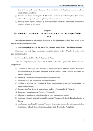 IDF – Regulamento Interno 2012/2013

           interdisciplinaridade no trabalho e uma eficaz articulação curricular, tendo em vista a melhoria
           dos resultados dos alunos;
      p) Facultar aos Pais e Encarregados de Educação o currículo de cada disciplina, bem como o
           número de aulas previstas por disciplina e por turma, no início do ano letivo;
      q) Proceder a uma rigorosa avaliação do trabalho realizado e efetuar o planeamento do ano letivo
           seguinte, no final do ano letivo.


                                                Artigo 32.º
    COORDENAÇÃO PEDAGÓGICA DE ANO, DE CICLO, A NÍVEL DAS DIREÇÕES DE
                                                 TURMA

      A coordenação destina-se a articular e harmonizar as atividades desenvolvidas pelas turmas de um
ano, ciclo de ensino ou de um curso.

      1. Conselhos de Diretores de Turma, 2.º, 3.º ciclos do ensino básico e do ensino secundário

      É a estrutura responsável pela coordenação pedagógica de ano, nos 2.º e 3.º ciclos do ensino básico
e do ensino secundário.

      2. Competências do Conselho de Diretores de Turma

      Além das competências previstas no n.º 4, art.8º do Decreto Regulamentar 10/99, são ainda
competências:

      a) Assegurar a articulação das atividades a desenvolver pelas diferentes turmas de modo a
           maximizar esforços, atividades e recursos de acordo com o Plano Anual de Atividades e o
           Projeto Educativo;
      b) Promover a realização de ações de formação dos professores;
      c) Promover ações que estimulem a interdisciplinaridade;
      d) Analisar as propostas dos Conselhos de Turma e submetê-las, através dos Coordenadores, ao
           Conselho Pedagógico;
      e) Propor e planificar formas de atuação junto dos Pais e Encarregados de Educação;
      f) Promover a interação entre a Escola e a Comunidade;
      g) Elaborar ou atualizar, no início do ano letivo, o seu Regulamento Interno;
      h) Assegurar a ligação funcional entre os Diretores de Turma e os Órgãos de Direção e Gestão da
           Escola;
      i)   Analisar, em reunião de Diretores de Turma, os diversos documentos de registo de avaliação e
           informação e submetê-los, posteriormente, à aprovação do Conselho Pedagógico.




                                                                                                        22
 