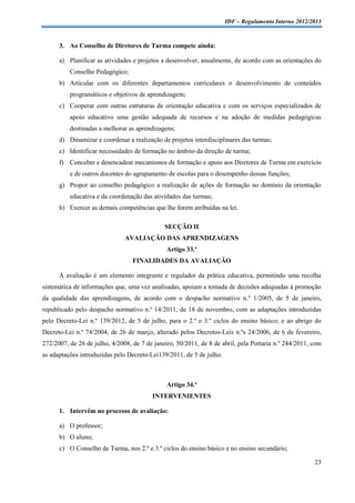 IDF – Regulamento Interno 2012/2013



      3. Ao Conselho de Diretores de Turma compete ainda:

      a) Planificar as atividades e projetos a desenvolver, anualmente, de acordo com as orientações do
          Conselho Pedagógico;
      b) Articular com os diferentes departamentos curriculares o desenvolvimento de conteúdos
          programáticos e objetivos de aprendizagem;
      c) Cooperar com outras estruturas de orientação educativa e com os serviços especializados de
          apoio educativo uma gestão adequada de recursos e na adoção de medidas pedagógicas
          destinadas a melhorar as aprendizagens;
      d) Dinamizar e coordenar a realização de projetos interdisciplinares das turmas;
      e) Identificar necessidades de formação no âmbito da direção de turma;
      f) Conceber e desencadear mecanismos de formação e apoio aos Diretores de Turma em exercício
          e de outros docentes do agrupamento de escolas para o desempenho dessas funções;
      g) Propor ao conselho pedagógico a realização de ações de formação no domínio da orientação
          educativa e da coordenação das atividades das turmas;
      h) Exercer as demais competências que lhe forem atribuídas na lei.

                                              SECÇÃO II
                               AVALIAÇÃO DAS APRENDIZAGENS
                                               Artigo 33.º
                                  FINALIDADES DA AVALIAÇÃO

      A avaliação é um elemento integrante e regulador da prática educativa, permitindo uma recolha
sistemática de informações que, uma vez analisadas, apoiam a tomada de decisões adequadas à promoção
da qualidade das aprendizagens, de acordo com o despacho normativo n.º 1/2005, de 5 de janeiro,
republicado pelo despacho normativo n.º 14/2011, de 18 de novembro, com as adaptações introduzidas
pelo Decreto-Lei n.º 139/2012, de 5 de julho, para o 2.º e 3.º ciclos do ensino básico; e ao abrigo do
Decreto-Lei n.º 74/2004, de 26 de março, alterado pelos Decretos-Leis n.ºs 24/2006, de 6 de fevereiro,
272/2007, de 26 de julho, 4/2008, de 7 de janeiro, 50/2011, de 8 de abril, pela Portaria n.º 244/2011, com
as adaptações introduzidas pelo Decreto-Lei139/2011, de 5 de julho.



                                               Artigo 34.º
                                         INTERVENIENTES

      1. Intervêm no processo de avaliação:

      a) O professor;
      b) O aluno;
      c) O Conselho de Turma, nos 2.º e 3.º ciclos do ensino básico e no ensino secundário;

                                                                                                       23
 