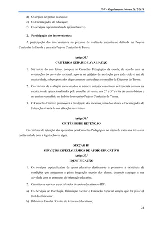 IDF – Regulamento Interno 2012/2013

      d) Os órgãos de gestão da escola;
      e) Os Encarregados de Educação;
      f) Os serviços especializados de apoio educativo.

      2. Participação dos intervenientes:

      A participação dos intervenientes no processo de avaliação encontra-se definida no Projeto
Curricular da Escola e em cada Projeto Curricular de Turma.


                                              Artigo 35.º
                                CRITÉRIOS GERAIS DE AVALIAÇÃO

      1. No início do ano letivo, compete ao Conselho Pedagógico da escola, de acordo com as
          orientações do currículo nacional, aprovar os critérios de avaliação para cada ciclo e ano de
          escolaridade, sob proposta dos departamentos curriculares e conselho de Diretores de Turma.

      2. Os critérios de avaliação mencionados no número anterior constituem referenciais comuns na
          escola, sendo operacionalizados pelo conselho de turma, nos 2.º e 3.º ciclos do ensino básico e
          no ensino secundário no âmbito do respetivo Projeto Curricular de Turma.

      3. O Conselho Diretivo promoverá a divulgação dos mesmos junto dos alunos e Encarregados de
          Educação através da sua afixação nas vitrinas.


                                              Artigo 36.º
                                    CRITÉRIOS DE RETENÇÃO

      Os critérios de retenção são aprovados pelo Conselho Pedagógico no início de cada ano letivo em
conformidade com a legislação em vigor.


                                             SECÇÃO III
                    SERVIÇOS ESPECIALIZADOS DE APOIO EDUCATIVO
                                              Artigo 37.º
                                          IDENTIFICAÇÃO

      1. Os serviços especializados de apoio educativo destinam-se a promover a existência de
          condições que assegurem a plena integração escolar dos alunos, devendo conjugar a sua
          atividade com as estruturas de orientação educativa.

      2. Constituem serviços especializados de apoio educativo no IDF:

      a) Os Serviços de Psicologia, Orientação Escolar e Educação Especial sempre que for possível
          fazê-los funcionar;
      b) Biblioteca Escolar / Centro de Recursos Educativos;

                                                                                                        24
 