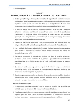 IDF – Regulamento Interno 2012/2013

 c) Projetos escolares.


                                        Artigo 38.º
OS SERVIÇOS DE PSICOLOGIA, ORIENTAÇÃO ESCOLAR E EDUCAÇÃO ESPECIAL

 1. Os Serviços de Psicologia, Orientação Escolar e Educação Especial, serão constituídos por uma
    equipa técnica nos termos da legislação em vigor, colaboram na promoção do desenvolvimento
    cognitivo, pessoal, social, vocacional dos alunos e no acompanhamento de casos com
    necessidades educativas especiais, em particular, e da comunidade educativa, em geral.

 2. A educação especial tem por objetivos a inclusão educativa e social, o acesso e o sucesso
    educativo, a autonomia, a estabilidade emocional, bem como a promoção da igualdade de
    oportunidades, a preparação para o prosseguimento de estudos ou para uma adequada
    preparação para a vida profissional e para uma transição da escola para o emprego das crianças
    e dos jovens com necessidades educativas especiais.

 3. Os serviços mencionados desenvolvem a sua atividade de acordo com um plano anual que
    integra o Plano Anual de Atividades e no quadro de desenvolvimento do Projeto Educativo.

 4. Até à instalação dos Serviços de Psicologia, Orientação Escolar e Educação Especial, a escola
    pode recorrer à aquisição dos referidos serviços noutras instituições, no âmbito das
    competências previstas na lei.

 5. Os pais ou encarregados de educação têm o direito e o dever de participar ativamente,
    exercendo o poder paternal nos termos da lei, em tudo o que se relacione com a educação
    especial a prestar ao seu filho, acedendo, para tal, a toda a informação constante do processo
    educativo.

 6. Quando, comprovadamente, os pais ou encarregados de educação não exerçam o seu direito de
    participação, cabe à escola desencadear as respostas educativas adequadas em função das
    necessidades educativas especiais diagnosticadas.

 7. Quando os pais ou encarregados de educação não concordem com as medidas educativas
    propostas pela escola, podem recorrer, mediante documento escrito, a acompanhamento
    alternativo desde que assuma todas as responsabilidades.

 ADAPTAÇÕES CURRICULARES

 1. Consideram-se adaptações curriculares: redução parcial do currículo e/ou a dispensa da
    atividade que se revele impossível de executar em função da deficiência.

 2. As adaptações curriculares previstas no presente artigo não prejudicam o cumprimento dos
    objetivos gerais dos ciclos e níveis de ensino frequentados e só são aplicáveis quando se
    verifique que o recurso a equipamentos especiais de compensação não é suficiente.

                                                                                               25
 