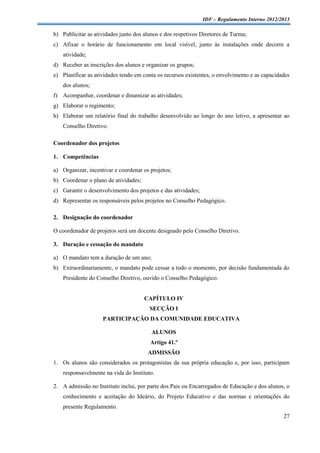 IDF – Regulamento Interno 2012/2013

b) Publicitar as atividades junto dos alunos e dos respetivos Diretores de Turma;
c) Afixar o horário de funcionamento em local visível, junto às instalações onde decorre a
    atividade;
d) Receber as inscrições dos alunos e organizar os grupos;
e) Planificar as atividades tendo em conta os recursos existentes, o envolvimento e as capacidades
    dos alunos;
f) Acompanhar, coordenar e dinamizar as atividades;
g) Elaborar o regimento;
h) Elaborar um relatório final do trabalho desenvolvido ao longo do ano letivo, a apresentar ao
    Conselho Diretivo.

Coordenador dos projetos

1. Competências

a) Organizar, incentivar e coordenar os projetos;
b) Coordenar o plano de atividades;
c) Garantir o desenvolvimento dos projetos e das atividades;
d) Representar os responsáveis pelos projetos no Conselho Pedagógico.

2. Designação do coordenador

O coordenador de projetos será um docente designado pelo Conselho Diretivo.

3. Duração e cessação do mandato

a) O mandato tem a duração de um ano;
b) Extraordinariamente, o mandato pode cessar a todo o momento, por decisão fundamentada do
    Presidente do Conselho Diretivo, ouvido o Conselho Pedagógico.


                                      CAPÍTULO IV
                                        SECÇÃO I
                    PARTICIPAÇÃO DA COMUNIDADE EDUCATIVA

                                         ALUNOS
                                        Artigo 41.º
                                       ADMISSÃO
1. Os alunos são considerados os protagonistas da sua própria educação e, por isso, participam
    responsavelmente na vida do Instituto.

2. A admissão no Instituto inclui, por parte dos Pais ou Encarregados de Educação e dos alunos, o
    conhecimento e aceitação do Ideário, do Projeto Educativo e das normas e orientações do
    presente Regulamento.
                                                                                               27
 