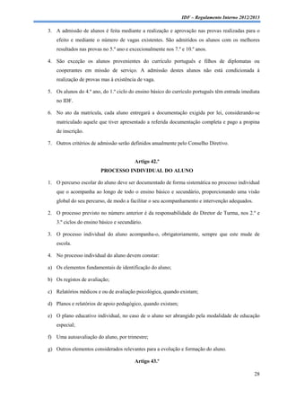 IDF – Regulamento Interno 2012/2013

3. A admissão de alunos é feita mediante a realização e aprovação nas provas realizadas para o
    efeito e mediante o número de vagas existentes. São admitidos os alunos com os melhores
    resultados nas provas no 5.º ano e excecionalmente nos 7.º e 10.º anos.

4. São exceção os alunos provenientes do currículo português e filhos de diplomatas ou
    cooperantes em missão de serviço. A admissão destes alunos não está condicionada á
    realização de provas mas à existência de vaga.

5. Os alunos do 4.º ano, do 1.º ciclo do ensino básico do currículo português têm entrada imediata
    no IDF.

6. No ato da matrícula, cada aluno entregará a documentação exigida por lei, considerando-se
    matriculado aquele que tiver apresentado a referida documentação completa e pago a propina
    de inscrição.

7. Outros critérios de admissão serão definidos anualmente pelo Conselho Diretivo.


                                         Artigo 42.º
                         PROCESSO INDIVIDUAL DO ALUNO

1. O percurso escolar do aluno deve ser documentado de forma sistemática no processo individual
    que o acompanha ao longo de todo o ensino básico e secundário, proporcionando uma visão
    global do seu percurso, de modo a facilitar o seu acompanhamento e intervenção adequados.

2. O processo previsto no número anterior é da responsabilidade do Diretor de Turma, nos 2.º e
    3.º ciclos do ensino básico e secundário.

3. O processo individual do aluno acompanha-o, obrigatoriamente, sempre que este mude de
    escola.

4. No processo individual do aluno devem constar:

a) Os elementos fundamentais de identificação do aluno;

b) Os registos de avaliação;

c) Relatórios médicos e ou de avaliação psicológica, quando existam;

d) Planos e relatórios de apoio pedagógico, quando existam;

e) O plano educativo individual, no caso de o aluno ser abrangido pela modalidade de educação
   especial;

f) Uma autoavaliação do aluno, por trimestre;

g) Outros elementos considerados relevantes para a evolução e formação do aluno.

                                         Artigo 43.º

                                                                                                28
 