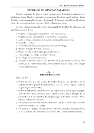 IDF – Regulamento Interno 2012/2013

                       PARTICIPAÇÃO DOS ALUNOS NA VIDA DA ESCOLA

      O direito à participação dos alunos na vida da escola processa-se de acordo com o disposto na Lei
de Bases do Sistema Educativo e concretiza-se, para além do disposto no presente diploma e demais
legislação aplicável, designadamente através dos delegados de turma, da assembleia de delegados de
turma e das assembleias de alunos, em termos a definir no Regulamento Interno.

      A escola é uma comunidade onde o bem de todos depende do trabalho e das atitudes de cada
um. Por isso, os alunos devem:

      a) Respeitar os colegas, professores, auxiliares e outros funcionários;
      b) Respeitar as visitas, cumprimentando-as e ajudando-as se necessário;
      c) Ajudar os colegas, sendo atenciosos no que necessitem e colaborando com eles;
      d) Ser assíduos e pontuais;
      e) Trazer todo o material necessário e mantê-lo em bom estado e limpo;
      f) Procurar ser exemplo de postura e educação;
      g) Desenvolver todos os esforços para aprender e ter sucesso;
      h) Ter cuidado para não estragar nem perder vestuário;
      i)   Não estragar e manter os espaços verdes;
      j)   Aproveitar os intervalos para ir à casa de banho, beber água, lanchar ou tratar de outros
           assuntos, ou seja contribuir para que haja um bom ambiente na escola e para a sua boa imagem
           na localidade e vizinhança.

                                                     Artigo 44.º
                                          DIREITOS DOS ALUNOS
      O aluno tem direito a:

      a) Usufruir do ensino e de uma educação de qualidade de acordo com o previsto na lei, em
           condições de efetiva igualdade de oportunidades no acesso, de forma a propiciar a realização
           de aprendizagens bem sucedidas;
      b) Usufruir do ambiente e do Projeto Educativo que proporcionem as condições para o seu pleno
           desenvolvimento físico, intelectual, moral, cultural e cívico, para a formação da sua
           personalidade e da sua capacidade de autoaprendizagem e de crítica consciente sobre os
           valores, o conhecimento e a estética;
      c) Ver reconhecidos e valorizados o mérito, a dedicação e o esforço no trabalho e no desempenho
           escolar e ser estimulado nesse sentido;
      d) Ver reconhecido o empenho em ações meritórias, a favor da comunidade em que está inserido
           ou da sociedade em geral, praticadas na escola ou fora dela, e ser estimulado nesse sentido;




                                                                                                          29
 