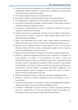IDF – Regulamento Interno 2012/2013

e) Usufruir de um horário escolar adequado ao ano frequentado, bem como de uma planificação
     equilibrada das atividades curriculares e extracurriculares, nomeadamente as que contribuem
     para o desenvolvimento cultural da comunidade;
f) Devem apenas realizar um teste por dia, em qualquer dos ciclos;
g) Ser tratado com respeito e correção por qualquer membro da comunidade educativa;
h) Ver salvaguardada a sua segurança na escola e respeitada a sua integridade física e moral;
i)   Ser assistido, de forma pronta e adequada, em caso de acidente ou doença súbita, ocorrido ou
     manifestada no decorrer das atividades escolares;
j)   Ver garantida a confidencialidade dos elementos e informações constantes do seu processo
     individual, de natureza pessoal ou familiar;
k) Participar, através dos seus representantes, nos termos da lei, nos órgãos de administração e
     gestão da escola, na criação e execução do respetivo projeto educativo, bem como na
     elaboração do Regulamento Interno;
l)   Eleger os seus representantes para os órgãos, cargos e demais funções de representação no
     âmbito da escola, bem como ser eleito, nos termos da lei e do Regulamento Interno da escola;
m) Apresentar críticas e sugestões relativas ao funcionamento da escola e ser ouvido pelos
     professores, Diretores de Turma e órgãos de administração e gestão da escola, em todos os
     assuntos que justificadamente forem do seu interesse;
n) Organizar e participar em iniciativas que promovam a formação e ocupação de tempos livres;
o) Participar na elaboração do Regulamento Interno da escola, conhecê-lo e ser informado, em
     termos adequados à sua idade e ao ano frequentado, sobre todos os assuntos que
     justificadamente sejam do seu interesse, nomeadamente, sobre o modo de organização do plano
     de estudos ou curso. Ser informado sobre o programa e objetivos essenciais de cada disciplina
     ou área disciplinar, e os processos e critérios de avaliação, bem como sobre a matrícula, apoios
     sócio-educativos, normas de utilização e de segurança dos materiais e equipamentos e das
     instalações, incluindo o plano de emergência, e, em geral, sobre todas as atividades e
     iniciativas relativas ao Projeto Educativo da escola;
p) Participar nas atividades da escola, nos termos da lei e do respetivo Regulamento Interno;
q) Participar no processo de avaliação, nomeadamente através dos mecanismos de auto e
     heteroavaliação;
r) Os alunos, que podem reunir-se em assembleia de alunos, são representados pelo delegado ou
     subdelegado da respetiva turma e pela assembleia de delegados de turma;
s) O delegado e o subdelegado de turma têm o direito de solicitar a realização de reuniões da
     turma com o respetivo Diretor de Turma para apreciação de matérias relacionadas com o
     funcionamento da turma, sem prejuízo do cumprimento das atividades letivas;




                                                                                                  30
 