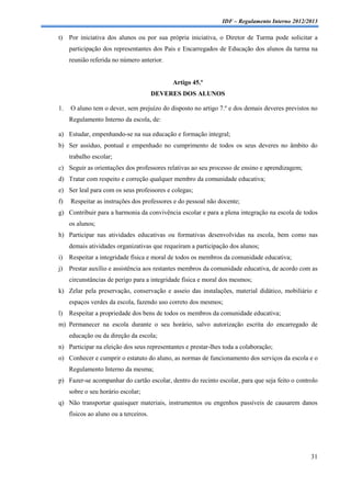 IDF – Regulamento Interno 2012/2013

t)   Por iniciativa dos alunos ou por sua própria iniciativa, o Diretor de Turma pode solicitar a
     participação dos representantes dos Pais e Encarregados de Educação dos alunos da turma na
     reunião referida no número anterior.


                                             Artigo 45.º
                                        DEVERES DOS ALUNOS

1.   O aluno tem o dever, sem prejuízo do disposto no artigo 7.º e dos demais deveres previstos no
     Regulamento Interno da escola, de:

a) Estudar, empenhando-se na sua educação e formação integral;
b) Ser assíduo, pontual e empenhado no cumprimento de todos os seus deveres no âmbito do
     trabalho escolar;
c) Seguir as orientações dos professores relativas ao seu processo de ensino e aprendizagem;
d) Tratar com respeito e correção qualquer membro da comunidade educativa;
e) Ser leal para com os seus professores e colegas;
f)   Respeitar as instruções dos professores e do pessoal não docente;
g) Contribuir para a harmonia da convivência escolar e para a plena integração na escola de todos
     os alunos;
h) Participar nas atividades educativas ou formativas desenvolvidas na escola, bem como nas
     demais atividades organizativas que requeiram a participação dos alunos;
i)   Respeitar a integridade física e moral de todos os membros da comunidade educativa;
j)   Prestar auxílio e assistência aos restantes membros da comunidade educativa, de acordo com as
     circunstâncias de perigo para a integridade física e moral dos mesmos;
k) Zelar pela preservação, conservação e asseio das instalações, material didático, mobiliário e
     espaços verdes da escola, fazendo uso correto dos mesmos;
l)   Respeitar a propriedade dos bens de todos os membros da comunidade educativa;
m) Permanecer na escola durante o seu horário, salvo autorização escrita do encarregado de
     educação ou da direção da escola;
n) Participar na eleição dos seus representantes e prestar-lhes toda a colaboração;
o) Conhecer e cumprir o estatuto do aluno, as normas de funcionamento dos serviços da escola e o
     Regulamento Interno da mesma;
p) Fazer-se acompanhar do cartão escolar, dentro do recinto escolar, para que seja feito o controlo
     sobre o seu horário escolar;
q) Não transportar quaisquer materiais, instrumentos ou engenhos passíveis de causarem danos
     físicos ao aluno ou a terceiros.




                                                                                                31
 