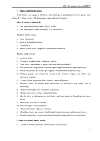 IDF – Regulamento Interno 2012/2013

      2. Regras a cumprir na escola:

      A sala de aula é um espaço de trabalho e a aula um tempo de aprendizagem, por isso, quando tocar
o aluno deve dirigir-se para a fila da sua sala e esperar pelo(a) professor(a).

      Antes de entrar na sala tem de:

      a) Tirar a pastilha elástica da boca e deitá-la no lixo;
      b) Tirar o boné/gorro/chapéu/auriculares, se os estiver a usar.

      Ao entrar na sala tem de:

      a) Entrar calmamente;
      b) Sentar-se de imediato no lugar;
      c) Fazer silêncio;
      d) Abrir o caderno diário e preparar-se para começar a trabalhar.

      Durante a aula tem de:

      a) Manter-se atento;
      b) Permanecer sentado, calado e virado para a frente;
      c) Passar para o caderno todos os registos indicados pelo(a) professor(a);
      d) Realizar as tarefas propostas em silêncio e seguir sempre as indicações do(a) professor(a);
      e) Pedir esclarecimento das dúvidas que surgirem sem interromper o(a) professor(a);
      f) Participar quando o(a) professor(a) solicitar e por iniciativa própria, com ordem, sem
           interromper ninguém;
      g) Levantar o braço sempre que quiser intervir e esperar pela sua vez;
      h) Aprender a ouvir: dar atenção ao(a) professor(a) e às intervenções dos colegas, sem os
           interromper;
      i)   Não fazer observações nem comentários inoportunos;
      j)   Não conversar com os colegas nem fazer barulho;
      k) Não dar início a brincadeiras que perturbem a aula nem apoiar as brincadeiras de outros
           colegas;
      l)   Não escrever nem sujar as carteiras;
      m) Não atirar papéis ou outros objectos;
      n) Não comer nenhuma espécie de alimento;
      o) Não utilizar objetos que possam perturbar a aula (telemóveis, jogos eletrónico, mp3, etc..);
      p) Respeitar os materiais e objetos pessoais dos colegas e nunca os utilizar sem autorização.

      O aluno antes de sair da sala tem de:

      a) Levantar-se apenas quando o(a) professor(a) der essa indicação;

                                                                                                         32
 