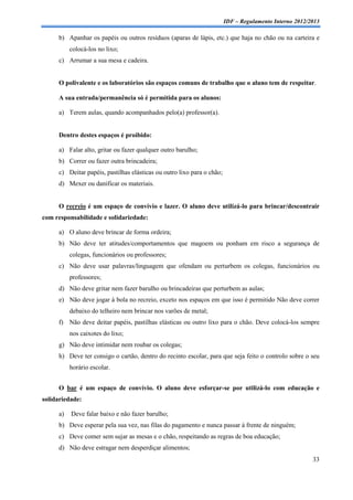 IDF – Regulamento Interno 2012/2013

     b) Apanhar os papéis ou outros resíduos (aparas de lápis, etc.) que haja no chão ou na carteira e
          colocá-los no lixo;
     c) Arrumar a sua mesa e cadeira.


     O polivalente e os laboratórios são espaços comuns de trabalho que o aluno tem de respeitar.

     A sua entrada/permanência só é permitida para os alunos:

     a) Terem aulas, quando acompanhados pelo(a) professor(a).


     Dentro destes espaços é proibido:

     a) Falar alto, gritar ou fazer qualquer outro barulho;
     b) Correr ou fazer outra brincadeira;
     c) Deitar papéis, pastilhas elásticas ou outro lixo para o chão;
     d) Mexer ou danificar os materiais.


     O recreio é um espaço de convívio e lazer. O aluno deve utilizá-lo para brincar/descontrair
com responsabilidade e solidariedade:

     a) O aluno deve brincar de forma ordeira;
     b) Não deve ter atitudes/comportamentos que magoem ou ponham em risco a segurança de
          colegas, funcionários ou professores;
     c) Não deve usar palavras/linguagem que ofendam ou perturbem os colegas, funcionários ou
          professores;
     d) Não deve gritar nem fazer barulho ou brincadeiras que perturbem as aulas;
     e) Não deve jogar à bola no recreio, exceto nos espaços em que isso é permitido Não deve correr
          debaixo do telheiro nem brincar nos varões de metal;
     f) Não deve deitar papéis, pastilhas elásticas ou outro lixo para o chão. Deve colocá-los sempre
          nos caixotes do lixo;
     g) Não deve intimidar nem roubar os colegas;
     h) Deve ter consigo o cartão, dentro do recinto escolar, para que seja feito o controlo sobre o seu
          horário escolar.


     O bar é um espaço de convívio. O aluno deve esforçar-se por utilizá-lo com educação e
solidariedade:

     a)   Deve falar baixo e não fazer barulho;
     b) Deve esperar pela sua vez, nas filas do pagamento e nunca passar à frente de ninguém;
     c) Deve comer sem sujar as mesas e o chão, respeitando as regras de boa educação;
     d) Não deve estragar nem desperdiçar alimentos;
                                                                                                        33
 