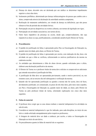 IDF – Regulamento Interno 2012/2013

a) Doença do aluno, devendo esta ser declarada por um médico se determinar impedimento
    superior a cinco dias úteis;
b) Isolamento profilático, determinado por doença infetocontagioso de pessoa que coabite com o
    aluno, comprovada através de declaração da autoridade sanitária competente;
c) Realização de tratamento ambulatório, em virtude de doença ou deficiência, que não possa
    efetuar-se fora do período das atividades letivas;
d) Participação em provas desportivas ou eventos culturais, nos termos da legislação em vigor;
e) Participação em atividades associativas, nos termos da lei;
f) Outro facto impeditivo da presença na escola, desde que, comprovadamente, não seja
    imputável ao aluno ou seja, justificadamente, considerado atendível pelo Diretor de Turma.


4. Procedimentos

a) O pedido de justificação de faltas é apresentado pelos Pais ou Encarregados de Educação ou,
    quando maior de idade, pelo aluno, ao Diretor de Turma;
b) O pedido de justificação de faltas é apresentado por escrito, com indicação do dia, hora e da
    atividade em que a falta se verificou, referenciando os motivos justificativos da mesma na
    caderneta escolar;
c) As entidades que determinarem a falta do aluno devem, quando solicitadas para o efeito,
    elaborar uma declaração justificativa da mesma;
d) O Diretor de Turma ou o professor titular da turma deve solicitar os comprovativos adicionais
    que entenda necessários à justificação da falta;
e) A justificação da falta deve ser apresentada previamente, sendo o motivo previsível, ou, nos
    restantes casos, até ao terceiro dia útil subsequente à verificação da mesma;
f) Quando não for apresentada justificação ou quando a mesma não for aceite, deve tal facto,
    devidamente justificado, ser comunicado, no prazo de três dias úteis, pelo meio mais expedito,
    aos Pais e Encarregados de Educação ou, quando maior de idade, ao aluno, pelo Diretor de
    Turma ou pelo professor titular de turma, solicitando explicações nos cinco dias úteis
    seguintes.


5. Faltas de material

a) O professor deve exigir que os seus alunos tenham o material indispensável às atividades na
    sala de aula;
b) Considera-se material indispensável o que for indicado, para cada disciplina, no início do ano
    letivo e ainda solicitado atempadamente pelos respetivos professores;
c) A listagem do material deve ser dada a conhecer, por escrito, a todos os Encarregados de
    Educação no início do ano letivo;
d) Os procedimentos quanto às faltas de material são os seguintes:
                                                                                                 35
 